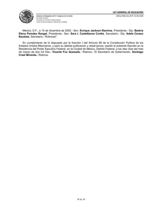LEY GENERAL DE EDUCACIÓN
              Cámara de Diputados del H. Congreso de la Unión                    Última Reforma DOF 22-06-2006
              Secretaría General
              Secretaría de Servicios Parlamentarios
              Centro de Documentación, Información y Análisis




   México, D.F., a 15 de diciembre de 2002.- Sen. Enrique Jackson Ramírez, Presidente.- Dip. Beatriz
Elena Paredes Rangel, Presidenta.- Sen. Sara I. Castellanos Cortés, Secretario.- Dip. Adela Cerezo
Bautista, Secretario.- Rúbricas".

   En cumplimiento de lo dispuesto por la fracción I del Artículo 89 de la Constitución Política de los
Estados Unidos Mexicanos, y para su debida publicación y observancia, expido el presente Decreto en la
Residencia del Poder Ejecutivo Federal, en la Ciudad de México, Distrito Federal, a los diez días del mes
de marzo de dos mil tres.- Vicente Fox Quesada.- Rúbrica.- El Secretario de Gobernación, Santiago
Creel Miranda.- Rúbrica.




                                                                30 de 36
 