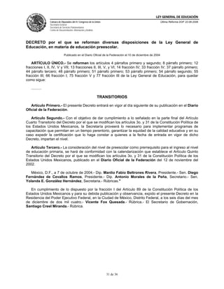 LEY GENERAL DE EDUCACIÓN
                Cámara de Diputados del H. Congreso de la Unión                                             Última Reforma DOF 22-06-2006
                Secretaría General
                Secretaría de Servicios Parlamentarios
                Centro de Documentación, Información y Análisis




DECRETO por el que se reforman diversas disposiciones de la Ley General de
Educación, en materia de educación preescolar.
                               Publicado en el Diario Oficial de la Federación el 10 de diciembre de 2004

    ARTÍCULO ÚNICO.- Se reforman los artículos 4 párrafos primero y segundo; 8 párrafo primero; 12
fracciones I, II, IV, V y VII; 13 fracciones II, III, V, y VI; 14 fracción IV; 33 fracción IV; 37 párrafo primero;
44 párrafo tercero; 48 párrafo primero; 51 párrafo primero; 53 párrafo primero; 54 párrafo segundo; 55
fracción III; 66 fracción I; 75 fracción V y 77 fracción III de la Ley General de Educación, para quedar
como sigue:

   ..........

                                                                  TRANSITORIOS

   Artículo Primero.- El presente Decreto entrará en vigor al día siguiente de su publicación en el Diario
Oficial de la Federación.

   Artículo Segundo.- Con el objetivo de dar cumplimiento a lo señalado en la parte final del Artículo
Cuarto Transitorio del Decreto por el que se modifican los artículos 3o. y 31 de la Constitución Política de
los Estados Unidos Mexicanos, la Secretaría proveerá lo necesario para implementar programas de
capacitación que permitan en un tiempo perentorio, garantizar la equidad de la calidad educativa y en su
caso expedir la certificación que lo haga constar a quienes a la fecha de entrada en vigor de dicho
Decreto, impartan el nivel.

   Artículo Tercero.- La consideración del nivel de preescolar como prerrequisito para el ingreso al nivel
de educación primaria, se hará de conformidad con la calendarización que establece el Artículo Quinto
Transitorio del Decreto por el que se modifican los artículos 3o. y 31 de la Constitución Política de los
Estados Unidos Mexicanos, publicado en el Diario Oficial de la Federación del 12 de noviembre del
2002.

   México, D.F., a 7 de octubre de 2004.- Dip. Manlio Fabio Beltrones Rivera, Presidente.- Sen. Diego
Fernández de Cevallos Ramos, Presidente.- Dip. Antonio Morales de la Peña, Secretario.- Sen.
Yolanda E. González Hernández, Secretaria.- Rúbricas."

   En cumplimiento de lo dispuesto por la fracción I del Artículo 89 de la Constitución Política de los
Estados Unidos Mexicanos y para su debida publicación y observancia, expido el presente Decreto en la
Residencia del Poder Ejecutivo Federal, en la Ciudad de México, Distrito Federal, a los seis días del mes
de diciembre de dos mil cuatro.- Vicente Fox Quesada.- Rúbrica.- El Secretario de Gobernación,
Santiago Creel Miranda.- Rúbrica.




                                                                     31 de 36
 