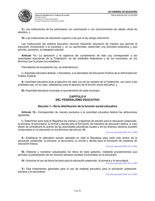 LEY GENERAL DE EDUCACIÓN
               Cámara de Diputados del H. Congreso de la Unión                       Última Reforma DOF 22-06-2006
               Secretaría General
               Secretaría de Servicios Parlamentarios
               Centro de Documentación, Información y Análisis




   V.- Las instituciones de los particulares con autorización o con reconocimiento de validez oficial de
estudios, y

   VI.- Las instituciones de educación superior a las que la ley otorga autonomía.

   Las instituciones del sistema educativo nacional impartirán educación de manera que permita al
educando incorporarse a la sociedad y, en su oportunidad, desarrollar una actividad productiva y que
permita, asimismo, al trabajador estudiar.

   Artículo 11.- La aplicación y la vigilancia del cumplimiento de esta Ley corresponden a las
autoridades educativas de la Federación, de las entidades federativas y de los municipios, en los
términos que la propia Ley establece.

   Para efectos de la presente Ley, se entenderá por:

  I.- Autoridad educativa federal, o Secretaria, a la Secretaria de Educación Pública de la Administración
Pública Federal;

   II.- Autoridad educativa local al ejecutivo de cada uno de los estados de la Federación, así como a las
entidades que, en su caso, establezcan para el ejercicio de la función social educativa, y

   III.- Autoridad educativa municipal al ayuntamiento de cada municipio.

                                                        CAPITULO II
                                                DEL FEDERALISMO EDUCATIVO

                    Sección 1.- De la distribución de la función social educativa

   Artículo 12.- Corresponden de manera exclusiva a la autoridad educativa federal las atribuciones
siguientes:

    I.- Determinar para toda la República los planes y programas de estudio para la educación preescolar,
la primaria, la secundaria, la normal y demás para la formación de maestros de educación básica, a cuyo
efecto se considerará la opinión de las autoridades educativas locales y de los diversos sectores sociales
involucrados en la educación en los términos del artículo 48;
                                                                                Fracción reformada DOF 10-12-2004

   II.- Establecer el calendario escolar aplicable en toda la República para cada ciclo lectivo de la
educación preescolar, la primaria, la secundaria, la normal y demás para la formación de maestros de
educación básica;
                                                                                Fracción reformada DOF 10-12-2004

   III.- Elaborar y mantener actualizados los libros de texto gratuitos, mediante procedimientos que
permitan la participación de los diversos sectores sociales involucrados en la educación;

   IV.- Autorizar el uso de libros de texto para la educación preescolar, la primaria y la secundaria;
                                                                                Fracción reformada DOF 10-12-2004

   V.- Fijar lineamientos generales para el uso de material educativo para la educación preescolar,
primaria y la secundaria;
                                                                                Fracción reformada DOF 10-12-2004




                                                                 4 de 36
 