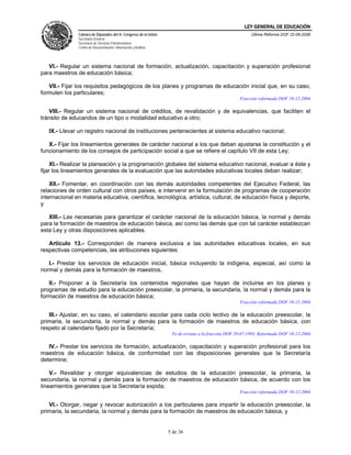 LEY GENERAL DE EDUCACIÓN
               Cámara de Diputados del H. Congreso de la Unión                                          Última Reforma DOF 22-06-2006
               Secretaría General
               Secretaría de Servicios Parlamentarios
               Centro de Documentación, Información y Análisis




   VI.- Regular un sistema nacional de formación, actualización, capacitación y superación profesional
para maestros de educación básica;

   VII.- Fijar los requisitos pedagógicos de los planes y programas de educación inicial que, en su caso,
formulen los particulares;
                                                                                                   Fracción reformada DOF 10-12-2004

   VIII.- Regular un sistema nacional de créditos, de revalidación y de equivalencias, que faciliten el
tránsito de educandos de un tipo o modalidad educativo a otro;

   IX.- Llevar un registro nacional de instituciones pertenecientes al sistema educativo nacional;

   X.- Fijar los lineamientos generales de carácter nacional a los que deban ajustarse la constitución y el
funcionamiento de los consejos de participación social a que se refiere el capítulo VII de esta Ley;

    XI.- Realizar la planeación y la programación globales del sistema educativo nacional, evaluar a éste y
fijar los lineamientos generales de la evaluación que las autoridades educativas locales deban realizar;

    XII.- Fomentar, en coordinación con las demás autoridades competentes del Ejecutivo Federal, las
relaciones de orden cultural con otros países, e intervenir en la formulación de programas de cooperación
internacional en materia educativa, científica, tecnológica, artística, cultural, de educación física y deporte,
y

   XIII.- Las necesarias para garantizar el carácter nacional de la educación básica, la normal y demás
para la formación de maestros de educación básica, así como las demás que con tal carácter establezcan
esta Ley y otras disposiciones aplicables.

   Artículo 13.- Corresponden de manera exclusiva a las autoridades educativas locales, en sus
respectivas competencias, las atribuciones siguientes:

   I.- Prestar los servicios de educación inicial, básica incluyendo la indígena, especial, así como la
normal y demás para la formación de maestros,

   II.- Proponer a la Secretaría los contenidos regionales que hayan de incluirse en los planes y
programas de estudio para la educación preescolar, la primaria, la secundaria, la normal y demás para la
formación de maestros de educación básica;
                                                                                                   Fracción reformada DOF 10-12-2004

   III.- Ajustar, en su caso, el calendario escolar para cada ciclo lectivo de la educación preescolar, la
primaria, la secundaria, la normal y demás para la formación de maestros de educación básica, con
respeto al calendario fijado por la Secretaría;
                                                                  Fe de erratas a la fracción DOF 29-07-1993. Reformada DOF 10-12-2004

   IV.- Prestar los servicios de formación, actualización, capacitación y superación profesional para los
maestros de educación básica, de conformidad con las disposiciones generales que la Secretaría
determine;

    V.- Revalidar y otorgar equivalencias de estudios de la educación preescolar, la primaria, la
secundaria, la normal y demás para la formación de maestros de educación básica, de acuerdo con los
lineamientos generales que la Secretaría expida;
                                                                                                   Fracción reformada DOF 10-12-2004

   VI.- Otorgar, negar y revocar autorización a los particulares para impartir la educación preescolar, la
primaria, la secundaria, la normal y demás para la formación de maestros de educación básica, y


                                                                 5 de 36
 
