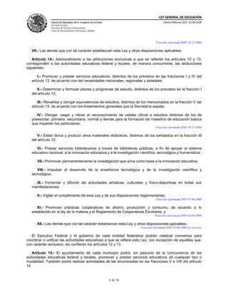 LEY GENERAL DE EDUCACIÓN
              Cámara de Diputados del H. Congreso de la Unión                             Última Reforma DOF 22-06-2006
              Secretaría General
              Secretaría de Servicios Parlamentarios
              Centro de Documentación, Información y Análisis



                                                                                     Fracción reformada DOF 10-12-2004

   VII.- Las demás que con tal carácter establezcan esta Ley y otras disposiciones aplicables.

   Artículo 14.- Adicionalmente a las atribuciones exclusivas a que se refieren los artículos 12 y 13,
corresponden a las autoridades educativas federal y locales, de manera concurrente, las atribuciones
siguientes:

       I.- Promover y prestar servicios educativos, distintos de los previstos en las fracciones I y IV del
   artículo 13, de acuerdo con las necesidades nacionales, regionales y estatales;

      II.- Determinar y formular planes y programas de estudio, distintos de los previstos en la fracción I
   del artículo 12;

       III.- Revalidar y otorgar equivalencias de estudios, distintos de los mencionados en la fracción V del
   artículo 13, de acuerdo con los lineamientos generales que la Secretaría expida;

      IV.- Otorgar, negar y retirar el reconocimiento de validez oficial a estudios distintos de los de
   preescolar, primaria, secundaria, normal y demás para la formación de maestros de educación básica
   que impartan los particulares;
                                                                                     Fracción reformada DOF 10-12-2004

      V.- Editar libros y producir otros materiales didácticos, distintos de los señalados en la fracción III
   del artículo 12;

      VI.- Prestar servicios bibliotecarios a través de bibliotecas públicas, a fin de apoyar al sistema
   educativo nacional, a la innovación educativa y a la investigación científica, tecnológica y humanística;

      VII.- Promover permanentemente la investigación que sirva como base a la innovación educativa;

      VIII.- Impulsar el desarrollo de la enseñanza tecnológica y de la investigación científica y
   tecnológica;

     IX.- Fomentar y difundir las actividades artísticas, culturales y físico-deportivas en todas sus
   manifestaciones;

      X.- Vigilar el cumplimiento de esta Ley y de sus disposiciones reglamentarias;
                                                                                     Fracción reformada DOF 02-06-2006

      XI.- Promover prácticas cooperativas de ahorro, producción y consumo, de acuerdo a lo
   establecido en la ley de la materia y el Reglamento de Cooperativas Escolares, y
                                                                                    Fracción adicionada DOF 02-06-2006

      XII.- Las demás que con tal carácter establezcan esta Ley y otras disposiciones aplicables.
                                                                          Fracción reformada DOF 02-06-2006 (se recorre)

   El Ejecutivo Federal y el gobierno de cada entidad federativa podrán celebrar convenios para
coordinar o unificar las actividades educativas a que se refiere esta Ley, con excepción de aquéllas que,
con carácter exclusivo, les confieren los artículos 12 y 13.

    Artículo 15.- El ayuntamiento de cada municipio podrá, sin perjuicio de la concurrencia de las
autoridades educativas federal y locales, promover y prestar servicios educativos de cualquier tipo o
modalidad. También podrá realizar actividades de las enumeradas en las fracciones V a VIII del artículo
14.


                                                                6 de 36
 