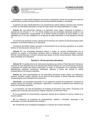 LEY GENERAL DE EDUCACIÓN
               Cámara de Diputados del H. Congreso de la Unión                       Última Reforma DOF 22-06-2006
               Secretaría General
               Secretaría de Servicios Parlamentarios
               Centro de Documentación, Información y Análisis




  El gobierno de cada entidad federativa promoverá la participación directa del ayuntamiento para dar
mantenimiento y proveer de equipo básico a las escuelas públicas estatales y municipales.

   El gobierno de cada entidad federativa y los ayuntamientos podrán celebrar convenios para coordinar
o unificar sus actividades educativas y cumplir de mejor manera las responsabilidades a su cargo.

    Artículo 16.- Las atribuciones relativas a la educación inicial, básica -incluyendo la indígena- y
especial que los artículos 11, 13, 14 y demás señalan para las autoridades educativas locales en sus
respectivas competencias corresponderán, en el Distrito Federal al gobierno de dicho Distrito y a las
entidades que, en su caso, establezca. En el ejercicio de estas atribuciones no será aplicable el artículo
18.

   Los servicios de educación normal y demás para la formación de maestros de educación básica serán
prestados, en el Distrito Federal, por la Secretaría.

   El gobierno del Distrito Federal concurrirá al financiamiento de los servicios educativos en el propio
Distrito, en términos de los artículos 25 y 27.

   Artículo 17.- Las autoridades educativas federal y locales, se reunirán periódicamente con el
propósito de analizar e intercambiar opiniones sobre el desarrollo del sistema educativo nacional,
formular recomendaciones y convenir acciones para apoyar la función social educativa. Estas reuniones
serán presididas por la Secretaría.

                                         Sección 2.- De los servicios educativos

   Artículo 18.- El establecimiento de instituciones educativas que realice el Poder Ejecutivo Federal por
conducto de otras dependencias de la Administración Pública Federal, así como la formulación de planes
y programas de estudio para dichas instituciones, se harán en coordinación con la Secretaría. Dichas
dependencias expedirán constancias, certificados, diplomas y títulos que tendrán la validez
correspondiente a los estudios realizados.

   Artículo 19.- Será responsabilidad de las autoridades educativas locales realizar una distribución
oportuna, completa, amplia y eficiente, de los libros de texto gratuitos y demás materiales educativos
complementarios que la Secretaría les proporcione.

    Artículo 20.- Las autoridades educativas, en sus respectivos ámbitos de competencia, constituirán el
sistema nacional de formación, actualización, capacitación y superación profesional para maestros que
tendrá las finalidades siguientes:

   I.- La formación, con nivel de licenciatura, de maestros de educación inicial, básica -incluyendo la de
aquéllos para la atención de la educación indígena- especial y de educación física;

    II.- La actualización de conocimientos y superación docente de los maestros en servicio, citados en la
fracción anterior;

   III.- La realización de programas de especialización, maestría y doctorado, adecuados a las
necesidades y recursos educativos de la entidad, y

   IV.- El desarrollo de la investigación pedagógica y la difusión de la cultura educativa.




                                                                 7 de 36
 