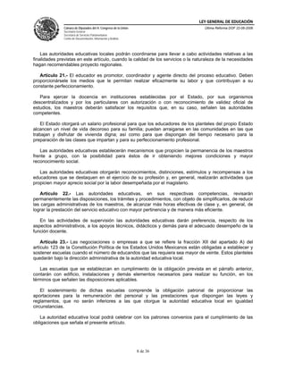LEY GENERAL DE EDUCACIÓN
               Cámara de Diputados del H. Congreso de la Unión                      Última Reforma DOF 22-06-2006
               Secretaría General
               Secretaría de Servicios Parlamentarios
               Centro de Documentación, Información y Análisis




    Las autoridades educativas locales podrán coordinarse para llevar a cabo actividades relativas a las
finalidades previstas en este artículo, cuando la calidad de los servicios o la naturaleza de la necesidades
hagan recomendables proyecto regionales.

   Artículo 21.- El educador es promotor, coordinador y agente directo del proceso educativo. Deben
proporcionársele los medios que le permitan realizar eficazmente su labor y que contribuyan a su
constante perfeccionamiento.

   Para ejercer la docencia en instituciones establecidas por el Estado, por sus organismos
descentralizados y por los particulares con autorización o con reconocimiento de validez oficial de
estudios, los maestros deberán satisfacer los requisitos que, en su caso, señalen las autoridades
competentes.

   El Estado otorgará un salario profesional para que los educadores de los planteles del propio Estado
alcancen un nivel de vida decoroso para su familia; puedan arraigarse en las comunidades en las que
trabajan y disfrutar de vivienda digna; así como para que dispongan del tiempo necesario para la
preparación de las clases que impartan y para su perfeccionamiento profesional.

   Las autoridades educativas establecerán mecanismos que propicien la permanencia de los maestros
frente a grupo, con la posibilidad para éstos de ir obteniendo mejores condiciones y mayor
reconocimiento social.

   Las autoridades educativas otorgarán reconocimientos, distinciones, estímulos y recompensas a los
educadores que se destaquen en el ejercicio de su profesión y, en general, realizarán actividades que
propicien mayor aprecio social por la labor desempeñada por el magisterio.

   Artículo 22.- Las autoridades educativas, en sus respectivas competencias, revisarán
permanentemente las disposiciones, los trámites y procedimientos, con objeto de simplificarlos, de reducir
las cargas administrativas de los maestros, de alcanzar más horas efectivas de clase y, en general, de
lograr la prestación del servicio educativo con mayor pertinencia y de manera más eficiente.

   En las actividades de supervisión las autoridades educativas darán preferencia, respecto de los
aspectos administrativos, a los apoyos técnicos, didácticos y demás para el adecuado desempeño de la
función docente.

    Artículo 23.- Las negociaciones o empresas a que se refiere la fracción XII del apartado A) del
artículo 123 de la Constitución Política de los Estados Unidos Mexicanos están obligadas a establecer y
sostener escuelas cuando el número de educandos que las requiera sea mayor de veinte. Estos planteles
quedarán bajo la dirección administrativa de la autoridad educativa local.

   Las escuelas que se establezcan en cumplimiento de la obligación prevista en el párrafo anterior,
contarán con edificio, instalaciones y demás elementos necesarios para realizar su función, en los
términos que señalen las disposiciones aplicables.

    El sostenimiento de dichas escuelas comprende la obligación patronal de proporcionar las
aportaciones para la remuneración del personal y las prestaciones que dispongan las leyes y
reglamentos, que no serán inferiores a las que otorgue la autoridad educativa local en igualdad
circunstancias.

   La autoridad educativa local podrá celebrar con los patrones convenios para el cumplimiento de las
obligaciones que señala el presente artículo.




                                                                 8 de 36
 