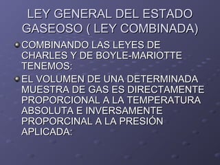LEY GENERAL DEL ESTADOLEY GENERAL DEL ESTADO
GASEOSO ( LEY COMBINADA)GASEOSO ( LEY COMBINADA)
COMBINANDO LAS LEYES DECOMBINANDO LAS LEYES DE
CHARLES Y DE BOYLE-MARIOTTECHARLES Y DE BOYLE-MARIOTTE
TENEMOS:TENEMOS:
EL VOLUMEN DE UNA DETERMINADAEL VOLUMEN DE UNA DETERMINADA
MUESTRA DE GAS ES DIRECTAMENTEMUESTRA DE GAS ES DIRECTAMENTE
PROPORCIONAL A LA TEMPERATURAPROPORCIONAL A LA TEMPERATURA
ABSOLUTA E INVERSAMENTEABSOLUTA E INVERSAMENTE
PROPORCINAL A LA PRESIÓNPROPORCINAL A LA PRESIÓN
APLICADA:APLICADA:
 