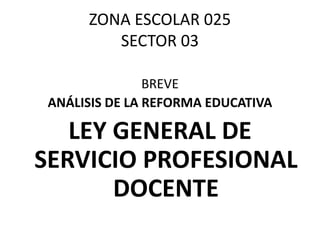ZONA ESCOLAR 025 
SECTOR 03 
BREVE 
ANÁLISIS DE LA REFORMA EDUCATIVA 
LEY GENERAL DE 
SERVICIO PROFESIONAL 
DOCENTE 
 