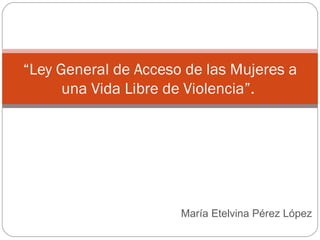 María Etelvina Pérez López  “ Ley General de Acceso de las Mujeres a una Vida Libre de Violencia”.  