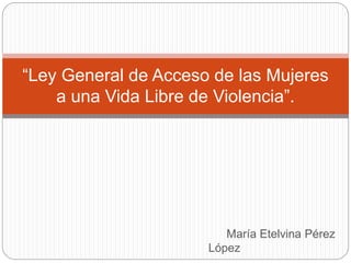 María Etelvina Pérez
López
“Ley General de Acceso de las Mujeres
a una Vida Libre de Violencia”.
 