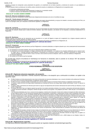 14/2/22, 21:39 Normas Aduaneras
https://www.sunat.gob.pe/legislacion/procedim/normasadua/gja-03.htm 10/23
consumo y recargos de corresponder, previa presentación de garantía y el cumplimiento de los demás requisitos y condiciones de acuerdo a lo que establezca el
Reglamento.
El tránsito aduanero interno se efectúa por vía marítima, aérea o terrestre de acuerdo a lo establecido en el Reglamento en los siguientes casos:
a. Contenedores debidamente precintados;
b. Cuando se trate de mercancías cuyas dimensiones no quepan en un contenedor cerrado;
c. Cuando la mercancía sea debidamente individualizada e identificable.
Informe N° 16-2021-SUNAT/340000
Artículo 93º.- Mercancía manifestada en tránsito
Toda mercancía para ser considerada en tránsito deberá estar obligatoriamente declarada como tal en el manifiesto de carga.
Artículo 94º.- Tránsito aduanero internacional
El tránsito internacional se efectúa en medios de transporte acreditados para operar internacionalmente y se rige por los tratados o convenios suscritos por el Perú y en
cuanto no se opongan a ellos, por lo dispuesto en este Decreto Legislativo y su Reglamento.
CAPÍTULO II
Del transbordo
Artículo 95º.- Transbordo
Régimen aduanero que permite la transferencia de mercancías, las que son descargadas del medio de transporte utilizado para el arribo al territorio aduanero y cargadas
en el medio de transporte utilizado para la salida del territorio aduanero, bajo control aduanero y de acuerdo con los requisitos y condiciones establecidos en el
Reglamento.
CAPÍTULO III
Del reembarque
Artículo 96.- Reembarque
Régimen aduanero que permite que las mercancías que se encuentran en un punto de llegada en espera de la asignación de un régimen aduanero puedan ser
reembarcadas desde el territorio aduanero con destino al exterior.
La autoridad aduanera podrá disponer de oficio el reembarque de una mercancía de acuerdo a lo establecido en el Reglamento. (*)
(*) Artículo modificado por Decreto Legislativo Nº 1235 del 26.9.2015
Informe N° 81-2021-SUNAT/340000
Artículo 97º.- Excepciones
Por excepción será reembarcada, dentro del término que fije el Reglamento, la mercancía destinada a un régimen aduanero que, como consecuencia del reconocimiento
físico, se constate lo siguiente:
a) Su importación se encuentre prohibida, salvo que por disposición legal se establezca otra medida;
b) Su importación se encuentre restringida y no tenga la autorización del sector competente, o no cumpla con los requisitos establecidos para su ingreso al país.
En ningún caso, la autoridad aduanera podrá disponer el reembarque de la mercancía cuando el usuario obtenga la autorización y/o cumpla con los
requisitos señalados en el párrafo anterior, incluso si se lleva a cabo durante el proceso de despacho, salvo los casos que establezca el Reglamento;
c) Se encuentra deteriorada;
d) No cumpla con el fin para el que fue importada.
No procede bajo ninguna circunstancia el reembarque de mercancía no declarada, salvo lo previsto en el artículo 145° del presente
Decreto Legislativo.
Puede ser reembarcada la mercancía que se encuentre en un depósito aduanero. (*)
(*) Artículo modificado por Decreto Legislativo Nº 1109 del 20.06.2012
Informe N° 81-2021-SUNAT/340000
TÍTULO VII
OTROS REGÍMENES ADUANEROS O DE EXCEPCIÓN
CAPÍTULO I
GENERALIDADES
Artículo 98º.- Regímenes aduaneros especiales o de excepción
Los regímenes aduaneros especiales o trámites aduaneros especiales o de excepción que a continuación se señalan, se sujetan a las
siguientes reglas:
a) El tráfico fronterizo se limita exclusivamente a las zonas de intercambio de mercancías destinadas al uso y consumo doméstico entre poblaciones fronterizas,
en el marco de los convenios internacionales y la legislación nacional vigentes;
b) El tráfico de envíos o paquetes postales transportados por el servicio postal se rige por el Convenio Postal Universal y la legislación nacional vigente;
c) El ingreso o salida de envíos de entrega rápida transportados por empresas del servicio de entrega rápida, también denominados "courier”; se rige por su
Reglamento;
d) El ingreso, salida y permanencia de vehículos para turismo se rige por las disposiciones del Convenio Internacional de Carné de Paso por Aduanas y lo que
señale el Reglamento;
e) El almacén libre (Duty Free) es el régimen especial que permite en los locales autorizados ubicados en los puertos o aeropuertos internacionales almacenar
y vender mercancías nacionales o extranjeras, exentas del pago de tributos que las gravan, a los pasajeros que entran o salen del país o se encuentren en
tránsito;
f) Las mercancías destinadas para el uso y consumo de los pasajeros y miembros de la tripulación a bordo de los medios de transporte de tráfico internacional,
ya sean objeto de venta o no y las mercancías necesarias para el funcionamiento, conservación y mantenimiento de éstos, serán considerados como rancho
de nave o provisiones de a bordo y se admitirán exentas del pago de derechos arancelarios y demás impuestos que gravan la importación para el consumo;
g) El material especial para la carga, descarga, manipulación y protección de las mercancías en el Tráfico Internacional Acuático o Terrestre que ingrese y esté
destinado a reexportarse en el mismo transporte, así como los repuestos y accesorios necesarios para su reparación, podrán ingresar sin el pago de
derechos arancelarios ni impuestos que gravan la importación para el consumo y sin la exigencia de presentación de garantía;
h) El material para uso aeronáutico destinado para la reparación o mantenimiento, los equipos para la recepción de pasajeros, manipuleo de la carga y demás
mercancías necesarios para la operatividad de las aeronaves nacionales o internacionales ingresa libre de derechos de aduana y demás tributos, siempre
que se trate de materiales que no se internen al país y que permanezcan bajo control aduanero, dentro de los límites de las zonas que se señale en los
aeropuertos internacionales o lugares habilitados, en espera de su utilización, tanto en las aeronaves como en los servicios técnicos en tierra;
i) El ingreso y salida de contenedores para el transporte internacional de mercancías se rige por las disposiciones del Reglamento;
j) El ingreso, permanencia y salida de los muestrarios para exhibirse en exposiciones o ferias internacionales se rigen por las disposiciones de su propia Ley y
Reglamento. Los lugares autorizados para funcionar como recintos de exposiciones o ferias internacionales se consideran zona primaria para efectos del
control aduanero;
k) El ingreso y salida del equipaje y menaje de casa se rigen por las disposiciones que se establezcan por Reglamento, en el cual se determinarán los casos en
que corresponderá aplicar un tributo único de catorce (14%) sobre el valor en aduana, porcentaje que podrá ser modificado por Decreto Supremo;
l) La modalidad de Transporte Multimodal Internacional, así como el funcionamiento y control de los Terminales Interiores de Carga (TIC), se sujetan a lo
establecido en las disposiciones específicas que regulan la materia y a lo que señale su Reglamento(*);
m) Las mercancías sin fines comerciales destinadas a personas naturales y cuyo valor FOB no exceda de un mil y 00/00 dólares de los Estados Unidos de
América (US $ 1 000,00) se someten al Régimen Simplificado de Importación;
n) El ingreso y salida del material de guerra se rige por sus propias normas.
(*) Inciso modificado por Decreto Legislativo Nº 1433 del 16.9.2018
Artículo 99º.- Reglamentación especifica
Los regímenes aduaneros especiales o de excepción podrán ser regulados mediante normatividad legal específica.
Ó
 