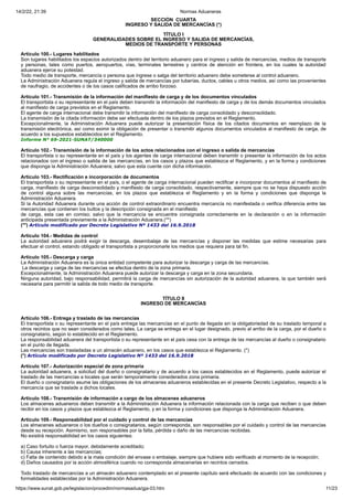 14/2/22, 21:39 Normas Aduaneras
https://www.sunat.gob.pe/legislacion/procedim/normasadua/gja-03.htm 11/23
SECCIÓN CUARTA
INGRESO Y SALIDA DE MERCANCÍAS (*)
TÍTULO I
GENERALIDADES SOBRE EL INGRESO Y SALIDA DE MERCANCÍAS,
MEDIOS DE TRANSPORTE Y PERSONAS
Artículo 100.- Lugares habilitados
Son lugares habilitados los espacios autorizados dentro del territorio aduanero para el ingreso y salida de mercancías, medios de transporte
y personas, tales como puertos, aeropuertos, vías, terminales terrestres y centros de atención en frontera, en los cuales la autoridad
aduanera ejerce su potestad.
Todo medio de transporte, mercancía o persona que ingrese o salga del territorio aduanero debe someterse al control aduanero.
La Administración Aduanera regula el ingreso y salida de mercancías por tuberías, ductos, cables u otros medios, así como las provenientes
de naufragio, de accidentes o de los casos calificados de arribo forzoso.
Artículo 101.- Transmisión de la información del manifiesto de carga y de los documentos vinculados
El transportista o su representante en el país deben transmitir la información del manifiesto de carga y de los demás documentos vinculados
al manifiesto de carga previstos en el Reglamento.
El agente de carga internacional debe transmitir la información del manifiesto de carga consolidado y desconsolidado.
La transmisión de la citada información debe ser efectuada dentro de los plazos previstos en el Reglamento.
Excepcionalmente, la Administración Aduanera puede autorizar la presentación física de los citados documentos en reemplazo de la
transmisión electrónica, así como eximir la obligación de presentar o transmitir algunos documentos vinculados al manifiesto de carga, de
acuerdo a los supuestos establecidos en el Reglamento.
Informe N° 69-2021-SUNAT/340000
Artículo 102.- Transmisión de la información de los actos relacionados con el ingreso o salida de mercancías
El transportista o su representante en el país y los agentes de carga internacional deben transmitir o presentar la información de los actos
relacionados con el ingreso o salida de las mercancías, en los casos y plazos que establezca el Reglamento, y en la forma y condiciones
que disponga la Administración Aduanera; salvo que esta cuente con dicha información.
Artículo 103.- Rectificación e incorporación de documentos
El transportista o su representante en el país, o el agente de carga internacional pueden rectificar e incorporar documentos al manifiesto de
carga, manifiesto de carga desconsolidado y manifiesto de carga consolidado, respectivamente, siempre que no se haya dispuesto acción
de control alguna sobre las mercancías, en los plazos que establezca el Reglamento y en la forma y condiciones que disponga la
Administración Aduanera.
Si la Autoridad Aduanera durante una acción de control extraordinario encuentra mercancía no manifestada o verifica diferencia entre las
mercancías que contienen los bultos y la descripción consignada en el manifiesto
de carga, esta cae en comiso; salvo que la mercancía se encuentre consignada correctamente en la declaración o en la información
anticipada presentada previamente a la Administración Aduanera.(**)
(**) Artículo modificado por Decreto Legislativo Nº 1433 del 16.9.2018
Artículo 104.- Medidas de control
La autoridad aduanera podrá exigir la descarga, desembalaje de las mercancías y disponer las medidas que estime necesarias para
efectuar el control, estando obligado el transportista a proporcionarle los medios que requiera para tal fin.
Artículo 105.- Descarga y carga
La Administración Aduanera es la única entidad competente para autorizar la descarga y carga de las mercancías.
La descarga y carga de las mercancías se efectúa dentro de la zona primaria.
Excepcionalmente, la Administración Aduanera puede autorizar la descarga y carga en la zona secundaria.
Ninguna autoridad, bajo responsabilidad, permitirá la carga de mercancías sin autorización de la autoridad aduanera, la que también será
necesaria para permitir la salida de todo medio de transporte.
TÍTULO II
INGRESO DE MERCANCÍAS
Artículo 106.- Entrega y traslado de las mercancías
El transportista o su representante en el país entrega las mercancías en el punto de llegada sin la obligatoriedad de su traslado temporal a
otros recintos que no sean considerados como tales. La carga se entrega en el lugar designado, previo al arribo de la carga, por el dueño o
consignatario, según lo establecido en el Reglamento.
La responsabilidad aduanera del transportista o su representante en el país cesa con la entrega de las mercancías al dueño o consignatario
en el punto de llegada.
Las mercancías son trasladadas a un almacén aduanero, en los casos que establezca el Reglamento. (*)
(*) Artículo modificado por Decreto Legislativo Nº 1433 del 16.9.2018
Artículo 107.- Autorización especial de zona primaria
La autoridad aduanera, a solicitud del dueño o consignatario y de acuerdo a los casos establecidos en el Reglamento, puede autorizar el
traslado de las mercancías a locales que serán temporalmente considerados zona primaria.
El dueño o consignatario asume las obligaciones de los almacenes aduaneros establecidas en el presente Decreto Legislativo, respecto a la
mercancía que se traslade a dichos locales.
Artículo 108.- Transmisión de información a cargo de los almacenes aduaneros
Los almacenes aduaneros deben transmitir a la Administración Aduanera la información relacionada con la carga que reciben o que deben
recibir en los casos y plazos que establezca el Reglamento, y en la forma y condiciones que disponga la Administración Aduanera.
Artículo 109.- Responsabilidad por el cuidado y control de las mercancías
Los almacenes aduaneros o los dueños o consignatarios, según corresponda, son responsables por el cuidado y control de las mercancías
desde su recepción. Asimismo, son responsables por la falta, pérdida o daño de las mercancías recibidas.
No existirá responsabilidad en los casos siguientes:
a) Caso fortuito o fuerza mayor, debidamente acreditado;
b) Causa inherente a las mercancías;
c) Falta de contenido debido a la mala condición del envase o embalaje, siempre que hubiere sido verificado al momento de la recepción;
d) Daños causados por la acción atmosférica cuando no corresponda almacenarlas en recintos cerrados.
Todo traslado de mercancías a un almacén aduanero contemplado en el presente capítulo será efectuado de acuerdo con las condiciones y
formalidades establecidas por la Administración Aduanera.
 