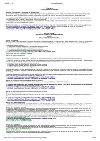 14/2/22, 21:39 Normas Aduaneras
https://www.sunat.gob.pe/legislacion/procedim/normasadua/gja-03.htm 12/23
TÍTULO III
SALIDA DE MERCANCÍAS
Artículo 110.- Entrega y embarque de la mercancía
El exportador entrega las mercancías al depósito temporal, transportista internacional, administradores o concesionarios de los puertos o
aeropuertos según corresponda, a fin de ser embarcadas con destino al exterior, asumiendo la responsabilidad hasta su entrega.
La responsabilidad del depósito temporal cesa con la entrega de las mercancías al transportista internacional, administradores o
concesionarios de los puertos o aeropuertos, según corresponda.
La responsabilidad de los administradores o concesionarios de los puertos o aeropuertos cesa con la entrega de las mercancías al
transportista internacional para su embarque.
Toda mercancía que va a ser embarcada con destino al exterior debe ser puesta a disposición de la autoridad aduanera en los lugares que
esta designe quedando sometida a su potestad, hasta que la autoridad respectiva autorice la salida del medio de transporte.(***)
(***) Artículo modificado por Decreto Legislativo Nº 1433 del 16.9.2018
(*) Sección modificada por Decreto Legislativo Nº 1235 del 26.9.2015
SECCIÓN QUINTA
DESTINACIÓN ADUANERA DE LAS MERCANCÍAS
TÍTULO I
DECLARACIÓN DE LAS MERCANCÍAS
Artículo 129.- Mandato
Acto por el cual el dueño, consignatario o consignante encomienda el despacho aduanero de sus mercancías a un agente de aduanas, que lo acepta por cuenta y riesgo
de aquellos, es un mandato con representación que se regula por el presente decreto legislativo y su Reglamento y en lo no previsto por estos, por el Código Civil.
El mandato se constituye mediante:
a) el endose del documento de transporte u otro documento que haga sus veces.
b) poder especial otorgado en instrumento privado ante notario público; o
c) los medios electrónicos que establezca la Administración Aduanera.
El Reglamento establece los casos en que el mandato electrónico es obligatorio.(*)
(*) Artículo incorporado por Decreto Legislativo Nº 1433 del 16.9.2018
Informe N° 89-2021-SUNAT/340000
Artículo 130.- Destinación aduanera
Todas las mercancías para su ingreso o salida al país deben ser declaradas sometiéndose a un régimen aduanero, mediante la destinación aduanera.
La destinación aduanera es solicitada mediante declaración aduanera por los despachadores de aduana o demás personas legalmente autorizadas y se tramita desde
antes de la llegada del medio de transporte y hasta quince (15) días calendario siguientes al término de la descarga.
Las declaraciones tienen las siguientes modalidades de despacho:
a) Anticipado: cuando se numeren antes de la llegada del medio de transporte.
b) Diferido: cuando se numeren después de la llegada del medio de transporte.
c) Urgente: conforme a lo que establezca el Reglamento.
Vencido el plazo de quince (15) días calendario siguientes al término de la descarga, las mercancías caen en abandono legal y solo pueden ser sometidas a los regímenes
aduaneros que establezca el Reglamento. La deuda tributaria aduanera y los recargos que se generen en este caso no pueden ser respaldados por la garantía prevista en
el artículo 160.
Los dueños, consignatarios o consignantes no requieren de autorización de la Administración Aduanera para efectuar directamente el despacho de sus mercancías cuando
el valor FOB declarado no exceda el monto señalado en el Reglamento.(*)(**)
(*) Artículo modificado por Decreto Legislativo Nº 1235 del 26.9.2015
(**) Artículo modificado por Decreto Legislativo Nº 1433 del 16.9.2018
Artículo 131.- Aplicación de las modalidades de despacho aduanero
El Reglamento establece los regímenes aduaneros y supuestos en los que se aplican las distintas modalidades de despacho.
La aplicación de la obligatoriedad de la modalidad de despacho anticipado se establece, como máximo, a partir del 31 de diciembre del 2019. Las excepciones
se establecen en el Reglamento de la Ley General de Aduanas. (*) (**)
(*) Artículo modificado por Decreto Legislativo Nº 1235 del 26.9.2015
(**) Artículo modificada por Decreto Legislativo Nº 1433 del 16.9.2018
Artículo 132.- Casos especiales o excepcionales de la destinación aduanera
Excepcionalmente, se puede:
b) Solicitar la prórroga del plazo establecido en el cuarto párrafo del artículo 130, para el despacho diferido, previo cumplimiento de lo que establezca el Reglamento.(*)(**)
(***)
(*) Artículo sustituido por Decreto Legislativo Nº 1109 del 20.06.2012
(**) Artículo modificado por Decreto Legislativo Nº 1235 del 26.9.2015
(***) Artículo modificado por Decreto Legislativo Nº 1433 del 16.9.2018
Artículo 133º.- Despachos parciales
Las mercancías amparadas en un sólo conocimiento de embarque, carta de porte aéreo o carta de porte terrestre que no constituyan una unidad, salvo que se presenten
en pallets o contenedores, podrán ser objeto de despachos parciales y/o sometidas a destinaciones distintas de acuerdo con lo que establece el Reglamento.
Artículo 134º.- Declaración aduanera
La destinación aduanera se solicita mediante declaración aduanera presentada o transmitida a través de medios electrónicos y es aceptada con la numeración de la
declaración aduanera. La Administración Aduanera determinará cuando se presentará por escrito.
Los documentos justificativos exigidos para la aplicación de las disposiciones que regulen el régimen aduanero para el que se declaren las mercancías podrán ser
presentados en físico o puestos a disposición por medios electrónicos en la forma, condiciones y plazos que establezca la Administración Aduanera.
Los datos transmitidos por medios electrónicos para la formulación de las declaraciones gozan de plena validez legal. En caso se produzca discrepancia en los datos
contenidos en los documentos y archivos de los operadores de comercio exterior con los de la SUNAT, se presumen correctos éstos últimos.
La declaración efectuada utilizando una técnica de procesamiento de datos incluirá una firma electrónica u otros medios de autenticación.
La clave electrónica asignada a los despachadores de aduana equivale y sustituye a su firma manuscrita o a la del representante legal, según se trate de persona natural
o jurídica, para todos los efectos legales. (*)
(*) Artículo modificado por Decreto Legislativo Nº 1109 del 20.06.2012
Informe N° 4-2021-SUNAT/340000
Informe N° 79-2021-SUNAT/340000
Artículo 135º.- Aceptación
La declaración aceptada por la autoridad aduanera sirve de base para determinar la obligación tributaria aduanera, salvo las enmiendas que puedan realizarse de
constatarse errores, de acuerdo a lo señalado en el artículo 136º del presente Decreto Legislativo.
La declaración aduanera tiene carácter de declaración jurada así como las rectificaciones que el declarante realiza respecto de las mismas.
Informe N° 4-2021-SUNAT/340000
Artículo 136.- Rectificación
Las declaraciones aduaneras pueden ser rectificadas antes de la selección del canal de control sin la aplicación de sanciones, siempre que no exista una medida
preventiva y se cumplan con los requisitos establecidos por la Administración Aduanera.
 