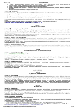 14/2/22, 21:39 Normas Aduaneras
https://www.sunat.gob.pe/legislacion/procedim/normasadua/gja-03.htm 16/23
c) Requerir a los deudores tributarios, operadores de comercio exterior o terceros, el acceso a libros, documentos, archivos, soportes magnéticos, data
informática, sistemas contables y cualquier otra información relacionada con las operaciones de comercio exterior;
d) Requerir la comparecencia de deudores tributarios, operadores de comercio exterior o de terceros;
e) Ejercer las medidas en frontera disponiendo la suspensión del despacho de mercancías presuntamente falsificadas o pirateadas, de acuerdo a la legislación
de la materia;
f) Registrar a las personas cuando ingresen o salgan del territorio aduanero.
Artículo 166º.- Verificación
La autoridad aduanera, a efectos de comprobar la exactitud de los datos contenidos en una declaración aduanera, podrá:
a) Reconocer o examinar físicamente las mercancías y los documentos que la sustentan;
b) Exigir al declarante que presente otros documentos que permitan concluir con la conformidad del despacho;
c) Tomar muestras para análisis o para un examen pormenorizado de las mercancías.
En los casos que la autoridad aduanera disponga el reconocimiento físico de las mercancías, el mismo se realizará en las zonas designadas por ésta en la zona
primaria.
La Administración Aduanera determinará los casos en que la inspección no intrusiva constituye el examen físico de las mercancías.(*)
(*) Artículo modificado por Decreto Legislativo Nº 1122 del 18.07.2012
TITULO II
AGILIZACIÓN DEL LEVANTE
Artículo 167º.- Levante en cuarenta y ocho horas
La autoridad aduanera dispondrá las acciones necesarias para que, en la medida de lo posible, las mercancías puedan ser de libre
disposición dentro de las cuarenta y ocho (48) horas siguientes al término de su descarga.
Para dicho efecto, será requisito, entre otros, la presentación de la garantía global o específica previa a la numeración anticipada de la declaración, de conformidad con
lo previsto en el artículo 160º.
Además, en el caso de haber sido seleccionadas las mercancías a reconocimiento físico, el declarante deberá ponerlas a disposición de la Administración Aduanera en
cualquiera de las zonas o almacenes previamente designados por ésta para tal fin.
Artículo 168º.- Levante de envíos de entrega rápida
La Administración aduanera dispondrá de un procedimiento aduanero separado y expedito para los envíos de entrega rápida que en circunstancias normales permita su
despacho aduanero dentro de las seis (06) horas siguientes a la presentación de los documentos aduaneros necesarios, siempre que el envío haya arribado.
Artículo 169º.- Despachos urgentes
El despacho urgente de los envíos de socorro y urgencia se efectuará limitando el control de la autoridad aduanera al mínimo necesario, de acuerdo a las condiciones,
límites y otros aspectos que establece el Reglamento.
Artículo 170º.- Reconocimiento físico de oficio
En los casos que el despachador de aduanas no se presente al reconocimiento físico programado por la Administración Aduanera, ésta podrá realizarlo de oficio. Para
tal efecto, la administración del área designada por la Administración Aduanera dentro de la zona primaria debe poner las mercancías a disposición de la autoridad
aduanera y participar en el citado acto de reconocimiento físico.
TITULO III
AUTORIZACIÓN DEL LEVANTE Y RETIRO DE LAS MERCANCÍAS
Artículo 171º.- Levante en el punto de llegada
El levante de las mercancías se realizará en el punto de llegada.
Informe N° 1-2021-SUNAT/340000
Artículo 172º.- Levante con garantía previa a la numeración
En los casos que las obligaciones de pago correspondientes a la declaración se encuentren garantizadas de conformidad con el artículo 160° de este Decreto Legislativo
y se cumplan los demás requisitos exigibles, se autorizará el levante, antes de la determinación final, del monto de dichas obligaciones, por la Administración Aduanera,
cuando corresponda.
Transcurrido el plazo de exigibilidad de la deuda se procederá a la ejecución de la garantía global o específica, si corresponde.
Artículo 173º.- Entrega de las mercancías
La entrega de las mercancías procederá previa comprobación de que se haya concedido el levante; y de ser el caso, que no exista inmovilización dispuesta por la
autoridad aduanera.
Artículo 174º.- Responsabilidad por la entrega de las mercancías
La consignación de las mercancías se acredita con el documento del transporte correspondiente.
La entrega de las mercancías en mérito a tales documentos, expedidos con las formalidades requeridas, no generará responsabilidad alguna al Estado, ni al personal
que haya procedido en mérito a ellos.
SECCIÓN OCTAVA
PRENDA ADUANERA
TÍTULO I
ALCANCES DE LA PRENDA ADUANERA
Artículo 175º.- Prenda aduanera
Las mercancías que se encuentren bajo la potestad aduanera están gravadas como prenda legal en garantía de la deuda tributaria aduanera, de las tasas por servicios y
del cumplimiento de los requisitos establecidos en el presente Decreto Legislativo y su Reglamento y no serán de libre disposición mientras no se cancele totalmente o
se garantice la citada deuda o tasa y/o se cumplan los requisitos.
En tanto las mercancías se encuentren como prenda legal y no se cancele o garantice la deuda tributaria aduanera y las tasas por servicios, ninguna autoridad podrá
ordenar que sean embargadas o rematadas.
El derecho de prenda aduanera es preferente, especial y faculta a la SUNAT a retener las mercancías que se encuentran bajo su potestad, perseguirlas en caso
contrario, comisarlas, ingresarlas a los almacenes aduaneros y disponer de ellas en la forma autorizada por el presente Decreto Legislativo y su Reglamento, cuando
éstas no se hubiesen sometido a las formalidades y trámites establecidos en los plazos señalados en el presente Decreto Legislativo o adeuden en todo o en parte la
deuda tributaria aduanera o la tasa por servicios.
TÍTULO II
ABANDONO LEGAL
Artículo 176º.- Abandono legal.
Es la institución jurídica aduanera que se produce en los supuestos contemplados por el presente Decreto Legislativo. Las mercancías se encuentran en abandono legal
por el sólo mandato de la ley, sin el requisito previo de expedición de resolución administrativa, ni de notificación o aviso al dueño o consignatario.
Artículo 177°. Abandono voluntario.
Es la manifestación de voluntad escrita e irrevocable formulada por el dueño o consignatario de la mercancía o por otra persona que tenga el poder de disposición sobre
una mercancía que se encuentra bajo potestad aduanera, mediante la cual la abandona a favor del Estado, siempre que la autoridad aduanera la acepte, conforme con
las condiciones establecidas en el Reglamento.
Artículo 178.- Causales de abandono legal
Se produce el abandono legal a favor del Estado cuando las mercancías:
a) No hayan sido solicitadas a destinación aduanera dentro del plazo establecido para el despacho diferido, o dentro del plazo de la prórroga otorgada para destinar
mercancías previsto en el artículo 132 del presente Decreto Legislativo;
b) Hayan sido solicitadas a destinación aduanera y no se ha culminado su trámite:
b.1. Para el despacho diferido dentro del plazo de treinta (30) días calendario contados a partir del día siguiente a la numeración de la declaración.
b.2. Para el despacho anticipado dentro del plazo de treinta (30) días calendario contados a partir del día siguiente de la fecha del término de la descarga. (*)(**)
(*) Artículo modificado por Decreto Legislativo Nº 1235 del 26.09.2015
í
 