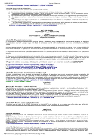 14/2/22, 21:39 Normas Aduaneras
https://www.sunat.gob.pe/legislacion/procedim/normasadua/gja-03.htm 17/23
(**) Artículo modificado por Decreto Legislativo Nº 1433 del 16.9.2018
Artículo 179.- Otras causales de abandono legal
Se produce el abandono legal de las mercancías en los siguientes casos de excepción:
a) Las solicitadas a régimen de depósito, si al vencimiento del plazo autorizado no hubieran sido destinadas a ningún régimen aduanero;
b) Las extraviadas y halladas no presentadas a despacho o las que no han culminado el trámite de despacho aduanero, si no son retiradas por el dueño o
consignatario en el plazo de treinta (30) días calendario de producido su hallazgo;
c) Las ingresadas a ferias internacionales, al vencimiento del plazo para efectuar las operaciones previstas en la Ley y el Reglamento de Ferias Internacionales;
d) Los equipajes acompañados o no acompañados y los menajes de casa, de acuerdo a los plazos señalados en el Reglamento de Equipaje y Menaje de
Casa; y,
e) Las que provengan de naufragios o accidentes si no son solicitadas a destinación aduanera dentro de los treinta (30) días calendario de haberse efectuado
su entrega a la Administración Aduanera.
f) Las que cuenten con resolución firme de devolución y no hayan sido recogidas dentro del plazo de treinta (30) días hábiles,
computado a partir del día siguiente de notificada la resolución al dueño o consignatario. (*)
(*) Inciso incorporado por Decreto Legislativo Nº 1235 del 26.09.2015
SECCIÓN NOVENA
DISPOSICIÓN DE LAS MERCANCÍAS
TÍTULO I
DISPOSICIÓN DE LAS MERCANCÍAS EN SITUACIÓN DE
ABANDONO Y COMISO
Artículo 180.- Disposición de mercancías
La Administración Aduanera puede rematar, adjudicar, destruir o entregar al sector competente las mercancías en situación de abandono
legal, abandono voluntario y las que hayan sido objeto de comiso aún cuando estén vinculadas con un proceso administrativo o judicial en
trámite.
Asimismo, puede disponer de las mercancías incautadas si la naturaleza o estado de conservación lo amerita, o han transcurrido seis (6)
meses desde la fecha de su ingreso a los almacenes aduaneros y continúan en trámite los procesos mencionados en el párrafo precedente.
La disposición de las mercancías que se encuentren vinculadas a un proceso judicial en curso, se efectúa dando cuenta al juez que conoce
la causa.
De disponerse administrativa o judicialmente la devolución de las mercancías, previa resolución de la Administración Aduanera que autorice
el pago, la Dirección General de Endeudamiento y Tesoro Público del Ministerio de Economía y Finanzas efectuará el pago del valor de las
mercancías determinado en el avalúo más los intereses legales correspondientes que serán calculados desde la fecha de numeración.
El Reglamento establece las pautas que debe seguir la Administración Aduanera para el ejercicio de esta facultad.(*) (**) (***) (****)
(*) Artículo modificado por Decreto Legislativo Nº 1109 del 20.06.2012
(**) Párrafo incorporado por Decreto Legislativo Nº 1122 del 18.07.2012
(***) Ver concordancia con el numeral 1.6 de la Ley Nº 30131 del19.12.2013
(****) Artículo modificado por Decreto Legislativo Nº 1235 del 26.09.2015
Artículo 181.- Recuperación de la mercancía en abandono legal
El dueño o consignatario podrá recuperar su mercancía en situación de abandono legal, previo cumplimiento de las formalidades del
régimen aduanero al que se acojan y pagando, cuando corresponda, la deuda tributaria aduanera, tasas por servicios y demás gastos,
hasta antes que se efectivice la disposición de la mercancía por la Administración Aduanera, de acuerdo a lo establecido en el Reglamento.
Lo dispuesto en el párrafo anterior, no es aplicable en el caso previsto en el literal f) del artículo 179 del presente Decreto Legislativo.(*)
(*) Artículo modificado por Decreto Legislativo Nº 1235 del 26.09.2015
Informe N° 59-2021-SUNAT/340000
CAPÍTULO I
Del remate
Artículo 182.- Precio base y producto del remate
El precio base del remate, para las mercancías en situación de abandono legal, abandono voluntario y comiso está constituido por el valor
de tasación de las mercancías, conforme a su estado o condición.
Cuando se trate de mercancías en abandono legal, el dueño o consignatario o aquellas personas que tengan derecho sobre estas pueden
solicitar la entrega del saldo del producto del remate, el que estará a su disposición por el plazo de un (1) año, contado a partir de la fecha
en la que se le comunica que tiene este derecho a través de una publicación en el portal electrónico de la SUNAT.
El saldo se obtiene luego de deducir del producto del remate, un monto equivalente a la deuda tributaria aduanera y recargos que
hubieran correspondido, y los gastos en que se hubieran incurrido, conforme a lo que establezca la Administración Aduanera.(*)
(*) Artículo modificado por Decreto Legislativo Nº 1433 del 16.09.2018
Artículo 183º.- Recurso propios producto del remate
Constituye recurso propio de la SUNAT el cincuenta por ciento (50%) del producto de los remates que realice, salvo que la Ley de
Equilibrio Financiero del Presupuesto del Sector Público de cada año fiscal, establezca disposición distinta.
CAPÍTULO II
De la adjudicación
Artículo 184º.- Adjudicación
La SUNAT, de oficio o a pedido de parte, podrá adjudicar mercancías en situación de abandono legal, abandono voluntario o comiso conforme a lo previsto en el
Reglamento.
La adjudicación de las mercancías en situación de abandono legal que han sido solicitadas a destinación aduanera se efectuará previa notificación al dueño o
consignatario y la adjudicación de mercancías en abandono legal que no han sido solicitadas a destinación aduanera se efectuará previa publicación de la información de
las mercancías en el portal electrónico de la SUNAT.
El dueño o consignatario podrá recuperar las mercancías pagando la deuda tributaria aduanera y demás gastos que correspondan, dentro de los cinco (5) días
siguientes a la fecha de notificación o de publicación, cumpliendo las formalidades de ley. Vencidos los citados plazos, la SUNAT procederá a la adjudicación de las
citadas mercancías. (*)
(*) Artículo modificado por Decreto Legislativo Nº 1109 del 20.06.2012
Artículo 185º.- Adjudicación de mercancías en estado de emergencia
En casos de estado de emergencia, a fin de atender las necesidades de las zonas afectadas, la SUNAT dispone la adjudicación de mercancías en abandono legal o
voluntario o comiso a favor de las entidades que se señalen mediante decreto supremo. Si no se establece el adjudicatario, la SUNAT podrá adjudicar las mercancías a
favor del Instituto Nacional de Defensa Civil- INDECI, Ministerio de la Mujer y Poblaciones Vulnerables, Ministerio de Desarrollo e Inclusión Social, Ministerio de Salud,
 