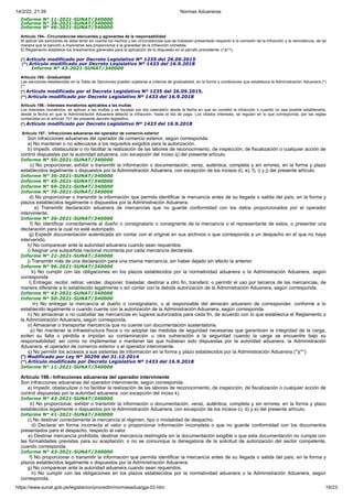 14/2/22, 21:39 Normas Aduaneras
https://www.sunat.gob.pe/legislacion/procedim/normasadua/gja-03.htm 19/23
Informe N° 11-2021-SUNAT/340000
Informe N° 39-2021-SUNAT/340000
Informe N° 46-2021-SUNAT/340000
Artículo 194.- Circunstancias atenuantes y agravantes de la responsabilidad
Al aplicar las sanciones se debe tener en cuenta los hechos y las circunstancias que se hubiesen presentado respecto a la comisión de la infracción y la reincidencia, de tal
manera que la sanción a imponerse sea proporcional a la gravedad de la infracción cometida.
El Reglamento establece los lineamientos generales para la aplicación de lo dispuesto en el párrafo precedente. (*)(**)
(*) Artículo modificado por Decreto Legislativo Nº 1235 del 26.09.2015
(**) Artículo modificado por Decreto Legislativo Nº 1433 del 16.9.2018
Informe N° 43-2021-SUNAT/340000
Artículo 195.- Gradualidad
Las sanciones establecidas en la Tabla de Sanciones pueden sujetarse a criterios de gradualidad, en la forma y condiciones que establezca la Administración Aduanera.(*)
(**
(*) Articulo modificado por el Decreto Legislativo Nº 1235 del 26.09.2015.
(**) Artículo modificado por Decreto Legislativo Nº 1433 del 16.9.2018
Artículo 196.- Intereses moratorios aplicables a las multas
Los intereses moratorios, se aplican a las multas y se liquidan por día calendario desde la fecha en que se cometió la infracción o cuando no sea posible establecerla,
desde la fecha en que la Administración Aduanera detectó la infracción, hasta el día de pago. Los citados intereses, se regulan en lo que corresponda, por las reglas
contenidas en el artículo 151 del presente decreto legislativo.
(*) Artículo modificado por Decreto Legislativo Nº 1433 del 16.9.2018
Artículo 197.- Infracciones aduaneras del operador de comercio exterior
Son infracciones aduaneras del operador de comercio exterior, según corresponda:
a) No mantener o no adecuarse a los requisitos exigidos para la autorización.
b) Impedir, obstaculizar o no facilitar la realización de las labores de reconocimiento, de inspección, de fiscalización o cualquier acción de
control dispuestas por la autoridad aduanera, con excepción del inciso q) del presente artículo.
Informe N° 50-2021-SUNAT/340000
c) No proporcionar, exhibir o transmitir la información o documentación, veraz, auténtica, completa y sin errores, en la forma y plazo
establecidos legalmente o dispuestos por la Administración Aduanera, con excepción de los incisos d), e), f), i) y j) del presente artículo.
Informe N° 36-2021-SUNAT/340000
Informe N° 45-2021-SUNAT/340000
Informe N° 69-2021-SUNAT/340000
Informe N° 76-2021-SUNAT/340000
d) No proporcionar o transmitir la información que permita identificar la mercancía antes de su llegada o salida del país, en la forma y
plazos establecidos legalmente o dispuestos por la Administración Aduanera.
e) Transmitir declaración aduanera de mercancías que no guarde conformidad con los datos proporcionados por el operador
interviniente.
Informe N° 36-2021-SUNAT/340000
f) No identificar correctamente al dueño o consignatario o consignante de la mercancía o el representante de estos, o presentar una
declaración para la cual no esté autorizado.
g) Expedir documentación autenticada sin contar con el original en sus archivos o que corresponda a un despacho en el que no haya
intervenido.
h) No comparecer ante la autoridad aduanera cuando sean requeridos.
i) Asignar una subpartida nacional incorrecta por cada mercancía declarada.
Informe N° 22-2021-SUNAT/340000
j) Transmitir más de una declaración para una misma mercancía, sin haber dejado sin efecto la anterior.
Informe N° 96-2021-SUNAT/340000
k) No cumplir con las obligaciones en los plazos establecidos por la normatividad aduanera o la Administración Aduanera, según
corresponda
l) Entregar, recibir, retirar, vender, disponer, trasladar, destinar a otro fin, transferir, o permitir el uso por terceros de las mercancías, de
manera diferente a lo establecido legalmente o sin contar con la debida autorización de la Administración Aduanera, según corresponda.
Informe N° 43-2021-SUNAT/340000
Informe N° 50-2021-SUNAT/340000
m) No entregar la mercancía al dueño o consignatario, o al responsable del almacén aduanero de corresponder, conforme a lo
establecido legalmente o cuando cuente con la autorización de la Administración Aduanera, según corresponda.
n) No almacenar o no custodiar las mercancías en lugares autorizados para cada fin, de acuerdo con lo que establezca el Reglamento o
la Administración Aduanera, según corresponda.
o) Almacenar o transportar mercancía que no cuente con documentación sustentatoria.
p) No mantener la infraestructura física o no adoptar las medidas de seguridad necesarias que garanticen la integridad de la carga,
eviten su falta o pérdida e impidan su contaminación u otra vulneración a la seguridad cuando la carga se encuentre bajo su
responsabilidad; así como no implementar o mantener las que hubieran sido dispuestas por la autoridad aduanera, la Administración
Aduanera, el operador de comercio exterior o el operador interviniente.
q) No permitir los accesos a sus sistemas de información en la forma y plazo establecidos por la Administración Aduanera.(*)(**)
(*) Modificado por Ley Nº 30296 del 31.12.2014
(**) Artículo modificado por Decreto Legislativo Nº 1433 del 16.9.2018
Informe N° 11-2021-SUNAT/340000
Artículo 198.- Infracciones aduaneras del operador interviniente
Son infracciones aduaneras del operador interviniente, según corresponda:
a) Impedir, obstaculizar o no facilitar la realización de las labores de reconocimiento, de inspección, de fiscalización o cualquier acción de
control dispuestas por la autoridad aduanera, con excepción del inciso k).
Informe N° 43-2021-SUNAT/340000
b) No proporcionar, exhibir o transmitir la información o documentación, veraz, auténtica, completa y sin errores, en la forma y plazo
establecidos legalmente o dispuestos por la Administración Aduanera, con excepción de los incisos c), d) y e) del presente artículo.
Informe N° 41-2021-SUNAT/340000
c) No destinar correctamente la mercancía al régimen, tipo o modalidad de despacho.
d) Declarar en forma incorrecta el valor o proporcionar información incompleta o que no guarde conformidad con los documentos
presentados para el despacho, respecto al valor.
e) Destinar mercancía prohibida; destinar mercancía restringida sin la documentación exigible o que esta documentación no cumpla con
las formalidades previstas para su aceptación; o no se comunique la denegatoria de la solicitud de autorización del sector competente,
cuando corresponda.
Informe N° 43-2021-SUNAT/340000
f) No proporcionar o transmitir la información que permita identificar la mercancía antes de su llegada o salida del país, en la forma y
plazos establecidos legalmente o dispuestos por la Administración Aduanera.
g) No comparecer ante la autoridad aduanera cuando sean requeridos.
h) No cumplir con las obligaciones en los plazos establecidos por la normatividad aduanera o la Administración Aduanera, según
corresponda.
 