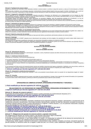 14/2/22, 21:39 Normas Aduaneras
https://www.sunat.gob.pe/legislacion/procedim/normasadua/gja-03.htm 3/23
TÍTULO II
PRINCIPIOS GENERALES
Artículo 4º.- Facilitación del comercio exterior
Los servicios aduaneros son esenciales y están destinados a facilitar el comercio exterior, a contribuir al desarrollo nacional y a velar por el control aduanero y el interés
fiscal.
Para el desarrollo y facilitación de las actividades aduaneras, la Administración Aduanera deberá expedir normas que regulen la emisión, transferencia, uso y control de
documentos e información, relacionados con tales actividades, sea ésta soportada por medios documentales o electrónicos que gozan de plena validez legal.
Artículo 5°.- Cooperación e intercambio de información
Para el desarrollo de sus actividades la Administración Aduanera procurará el intercambio de información y/o la interoperabilidad con los sistemas de otras
administraciones aduaneras o ventanillas únicas del mundo de manera electrónica o la integración de los procesos interinstitucionales, así como la cooperación con
empresas privadas y entidades públicas nacionales y extranjeras.
Las entidades públicas que registran datos en medios electrónicos, se encuentran obligadas, salvo las excepciones previstas en la Constitución y la Ley de
Transparencia y Acceso a la Información Pública, a poner a disposición de la Administración Aduanera dicha información de manera electrónica.
La Administración Aduanera deberá disponer medidas para que el intercambio de datos y documentos que sean necesarios entre la autoridad aduanera y los operadores
de comercio exterior se realicen por medios electrónicos.
Artículo 6º.- Participación de agentes económicos
El Estado promueve la participación de los agentes económicos en la prestación de los servicios aduaneros, mediante la delegación de funciones al sector privado.
Por Decreto Supremo refrendado por el Titular de Economía y Finanzas, previa coordinación con la Administración Aduanera, se dictarán las normas necesarias para
que, progresivamente se permita a través de delegación de funciones, la participación del sector privado en la prestación de los diversos servicios aduaneros en toda la
República bajo la permanente supervisión de la Administración Aduanera.
Artículo 7º.- Gestión de la calidad y uso de estándares internacionales
La prestación de los servicios aduaneros deberá tender a alcanzar los niveles establecidos en las normas internacionales sobre sistemas de gestión de la calidad, con
énfasis en los procesos, y a aplicar estándares internacionales elaborados por organismos internacionales vinculados al comercio exterior.
Artículo 8º.- Buena fe y presunción de veracidad
Los principios de buena fe y de presunción de veracidad son base para todo trámite y procedimiento administrativo aduanero de comercio exterior.
Artículo 9º.- Publicidad
Todo documento emitido por la SUNAT, cualquiera sea su denominación que constituya una norma exigible a los operadores de comercio exterior debe cumplir con el
requisito de publicidad.
Las resoluciones que determinan la clasificación arancelaria y las resoluciones anticipadas se publican en el portal de la SUNAT.
En la medida de lo posible, la SUNAT publicará por adelantado cualesquiera regulaciones de aplicación general que rijan asuntos aduaneros que proponga adoptar, y
brindara a las personas interesadas la oportunidad de hacer comentarios previamente a su adopción.
SECCION SEGUNDA
SUJETOS DE LA OBLIGACIÓN ADUANERA
TÍTULO I
SERVICIO ADUANERO NACIONAL
Artículo 10º.- Administración Aduanera
La Administración Aduanera se encarga de la administración, recaudación, control y fiscalización aduanera del tráfico internacional de mercancías, medios de transporte
y personas, dentro del territorio aduanero.
Artículo 11.- Condiciones mínimas del servicio
El Ministerio de Transportes y Comunicaciones garantizará que:
a) Los puertos, aeropuertos o terminales terrestres internacionales cuenten con:
1.- Instalaciones adecuadas para el desempeño apropiado de las funciones de la Administración Aduanera;
2.- Patio de contenedores o de carga y zonas de reconocimiento físico y de desconsolidación de mercancías, proporcionales al movimiento de sus operaciones;
3.- Zonas de control no intrusivo conforme a los requerimientos y condiciones establecidos por la Administración Aduanera, en coordinación con el Sector Transportes y
Comunicaciones.
b) Las empresas que brindan servicio de transporte terrestre nacional que trasladen mercancías entre lugares considerados o habilitados como zona primaria, cuenten con
sistema de control y monitoreo inalámbrico que transmita información en forma permanente de acuerdo a lo dispuesto por el citado ministerio. (*)
(*) Artículo modificado por Decreto Legislativo Nº 1235 del 26.9.2015
Artículo 12º.- Interpretación y emisión de pronunciamientos
La Administración Aduanera está facultada para interpretar y emitir pronunciamiento técnico-tributario sobre los alcances de las disposiciones legales en materia
aduanera.
Artículo 13º.- Consultas
La Administración Aduanera mantendrá puntos de contacto, que pueden ser incluso electrónicos o virtuales, para la atención de consultas formuladas por los operadores
de comercio exterior sobre materia aduanera y publicará por Internet el procedimiento para la atención de las consultas.
TÍTULO II
OPERADORES DE COMERCIO EXTERIOR, OPERADORES INTERVINIENTES Y TERCEROS(*)
(*) Título modificado por Decreto Legislativo Nº 1433 del 16.9.2018
CAPÍTULO I
OBLIGACIONES DE LOS OPERADORES DE COMERCIO EXTERIOR, OPERADORES INTERVINIENTES Y TERCEROS (*)
(*) Capitulo modificado por Decreto Legislativo Nº 1433 del 16.9.2018
Artículo 15.- Operador de comercio exterior(*)
Es operador de comercio exterior aquella persona natural o jurídica autorizada por la Administración Aduanera.(*)(**)
(*) Denominación modificada por Decreto Legislativo Nº 1235 del 26.9.2015
(**) Artículo modificado por Decreto Legislativo Nº 1433 del 16.9.2018
Artículo 16.- Operador interviniente
Es operador interviniente el importador, exportador, beneficiario de los regímenes aduaneros, pasajero, administrador o concesionario de las
instalaciones portuarias, aeroportuarias o terminales terrestres internacionales, operador de base fija, laboratorio, proveedor de precinto, y
en general cualquier persona natural o jurídica interviniente en un régimen o trámite aduanero, o en una operación relacionada a aquellos,
que no sea operador de comercio exterior.(*)(**)(***)(****)(*****)
(*) Artículo modificado por Decreto Legislativo Nº 1109 del 20.06.2012
(**) Incisos modificados e incorporado por Decreto Legislativo Nº 1235 del 26.9.2015
(***) Epígrafe modificado por el artículo 2 de la Ley N° 30730 del 21.02.2018
(****) Segundo párrafo incorporado por el artículo 2 de la Ley N° 30730 del 21.02.2018
(*****) Artículo modificado por Decreto Legislativo Nº 1433 del 16.9.2018
Artículo 17.- Obligaciones del operador de comercio exterior y operador interviniente
Son obligaciones del operador de comercio exterior y del operador interviniente, según corresponda:
a) Cumplir, mantener y adecuarse a los requisitos exigidos para la autorización.
b) Someterse al control aduanero, lo que implica facilitar, no impedir y no obstaculizar la realización de las labores de reconocimiento, de
inspección, de fiscalización o de cualquier acción de control dispuesta por la autoridad aduanera.
c) Proporcionar, exhibir, expedir o transmitir la información o documentación veraz, auténtica, completa y sin errores, incluyendo aquella que
permita identificar la mercancía antes de su llegada o salida del país, en la forma y plazo establecidos legalmente o dispuestos por la
 