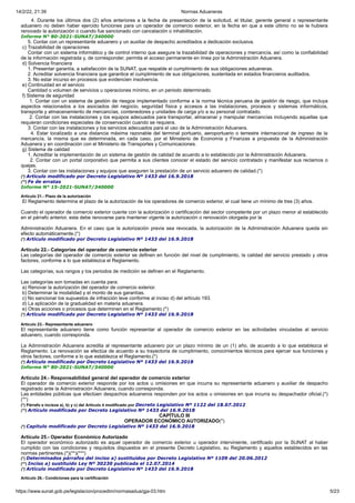 14/2/22, 21:39 Normas Aduaneras
https://www.sunat.gob.pe/legislacion/procedim/normasadua/gja-03.htm 5/23
4. Durante los últimos dos (2) años anteriores a la fecha de presentación de la solicitud, el titular, gerente general o representante
aduanero no deben haber ejercido funciones para un operador de comercio exterior, en la fecha en que a este último no se le hubiera
renovado la autorización o cuando fue sancionado con cancelación o inhabilitación.
Informe N° 80-2021-SUNAT/340000
5. Contar con un representante aduanero y un auxiliar de despacho acreditados a dedicación exclusiva.
c) Trazabilidad de operaciones
Contar con un sistema informático y de control interno que asegure la trazabilidad de operaciones y mercancía, así como la confiabilidad
de la información registrada y, de corresponder, permita el acceso permanente en línea por la Administración Aduanera.
d) Solvencia financiera
1. Presentar garantía, a satisfacción de la SUNAT, que respalde el cumplimiento de sus obligaciones aduaneras.
2. Acreditar solvencia financiera que garantice el cumplimiento de sus obligaciones, sustentada en estados financieros auditados.
3. No estar incurso en procesos que evidencien insolvencia.
e) Continuidad en el servicio
Cantidad o volumen de servicios u operaciones mínimo, en un periodo determinado.
f) Sistema de seguridad
1. Contar con un sistema de gestión de riesgos implementado conforme a la norma técnica peruana de gestión de riesgo, que incluya
aspectos relacionados a los asociados del negocio, seguridad física y accesos a las instalaciones, procesos y sistemas informáticos,
transporte y almacenamiento de mercancías, contenedores y unidades de carga y/o a su personal contratado.
2. Contar con las instalaciones y los equipos adecuados para transportar, almacenar y manipular mercancías incluyendo aquellas que
requieran condiciones especiales de conservación cuando se requiera.
3. Contar con las instalaciones y los servicios adecuados para el uso de la Administración Aduanera.
4. Estar localizado a una distancia máxima razonable del terminal portuario, aeroportuario o terrestre internacional de ingreso de la
mercancía, la misma que es determinada, en cada caso, por el Ministerio de Economía y Finanzas a propuesta de la Administración
Aduanera y en coordinación con el Ministerio de Transportes y Comunicaciones.
g) Sistema de calidad
1. Acreditar la implementación de un sistema de gestión de calidad de acuerdo a lo establecido por la Administración Aduanera.
2. Contar con un portal corporativo que permita a sus clientes conocer el estado del servicio contratado y manifestar sus reclamos o
quejas.
3. Contar con las instalaciones y equipos que aseguren la prestación de un servicio aduanero de calidad.(*)
(*) Artículo modificado por Decreto Legislativo Nº 1433 del 16.9.2018
(**) Fe de erratas
Informe N° 15-2021-SUNAT/340000
Artículo 21.- Plazo de la autorización
El Reglamento determina el plazo de la autorización de los operadores de comercio exterior, el cual tiene un mínimo de tres (3) años.
Cuando el operador de comercio exterior cuente con la autorización o certificación del sector competente por un plazo menor al establecido
en el párrafo anterior, esta debe renovarse para mantener vigente la autorización o renovación otorgada por la
Administración Aduanera. En el caso que la autorización previa sea revocada, la autorización de la Administración Aduanera queda sin
efecto automáticamente.(*)
(*) Artículo modificado por Decreto Legislativo Nº 1433 del 16.9.2018
Artículo 22.- Categorías del operador de comercio exterior
Las categorías del operador de comercio exterior se definen en función del nivel de cumplimiento, la calidad del servicio prestado y otros
factores, conforme a lo que establezca el Reglamento.
Las categorías, sus rangos y los periodos de medición se definen en el Reglamento.
Las categorías son tomadas en cuenta para:
a) Renovar la autorización del operador de comercio exterior.
b) Determinar la modalidad y el monto de sus garantías.
c) No sancionar los supuestos de infracción leve conforme al inciso d) del artículo 193.
d) La aplicación de la gradualidad en materia aduanera.
e) Otras acciones o procesos que determinen en el Reglamento.(*)
(*) Artículo modificado por Decreto Legislativo Nº 1433 del 16.9.2018
Artículo 23.- Representante aduanero
El representante aduanero tiene como función representar al operador de comercio exterior en las actividades vinculadas al servicio
aduanero, cuando corresponda.
La Administración Aduanera acredita al representante aduanero por un plazo mínimo de un (1) año, de acuerdo a lo que establezca el
Reglamento. La renovación se efectúa de acuerdo a su trayectoria de cumplimiento, conocimientos técnicos para ejercer sus funciones y
otros factores, conforme a lo que establezca el Reglamento.(*)
(*) Artículo modificado por Decreto Legislativo Nº 1433 del 16.9.2018
Informe N° 80-2021-SUNAT/340000
Artículo 24.- Responsabilidad general del operador de comercio exterior
El operador de comercio exterior responde por los actos u omisiones en que incurra su representante aduanero y auxiliar de despacho
registrado ante la Administración Aduanera, cuando corresponda.
Las entidades públicas que efectúen despachos aduaneros responden por los actos u omisiones en que incurra su despachador oficial.(*)
(**)
(*) Párrafo e incisos a), b) y c) del Artículo 4 modificado por Decreto Legislativo Nº 1122 del 18.07.2012
(**) Artículo modificado por Decreto Legislativo Nº 1433 del 16.9.2018
CAPÍTULO III
OPERADOR ECONÓMICO AUTORIZADO(*)
(*) Capitulo modificado por Decreto Legislativo Nº 1433 del 16.9.2018
Artículo 25.- Operador Económico Autorizado
El operador económico autorizado es aquel operador de comercio exterior u operador interviniente, certificado por la SUNAT al haber
cumplido con las condiciones y requisitos dispuestos en el presente Decreto Legislativo, su Reglamento y aquellos establecidos en las
normas pertinentes.(*)(**)(***)
(*) Determinados párrafos del inciso a) sustituídos por Decreto Legislativo Nº 1109 del 20.06.2012
(**) Inciso a) sustituido Ley Nº 30230 publicada el 12.07.2014
(*) Artículo modificado por Decreto Legislativo Nº 1433 del 16.9.2018
Artículo 26.- Condiciones para la certificación
 