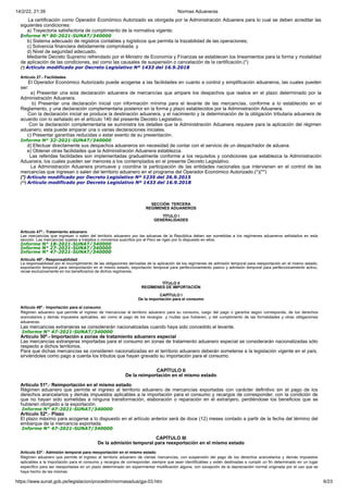 14/2/22, 21:39 Normas Aduaneras
https://www.sunat.gob.pe/legislacion/procedim/normasadua/gja-03.htm 6/23
La certificación como Operador Económico Autorizado es otorgada por la Administración Aduanera para lo cual se deben acreditar las
siguientes condiciones:
a) Trayectoria satisfactoria de cumplimiento de la normativa vigente;
Informe N° 80-2021-SUNAT/340000
b) Sistema adecuado de registros contables y logísticos que permita la trazabilidad de las operaciones;
c) Solvencia financiera debidamente comprobada; y
d) Nivel de seguridad adecuado.
Mediante Decreto Supremo refrendado por el Ministro de Economía y Finanzas se establecen los lineamientos para la forma y modalidad
de aplicación de las condiciones, así como las causales de suspensión o cancelación de la certificación.(*)
(*) Artículo modificado por Decreto Legislativo Nº 1433 del 16.9.2018
Artículo 27.- Facilidades
El Operador Económico Autorizado puede acogerse a las facilidades en cuanto a control y simplificación aduaneros, las cuales pueden
ser:
a) Presentar una sola declaración aduanera de mercancías que ampare los despachos que realice en el plazo determinado por la
Administración Aduanera.
b) Presentar una declaración inicial con información mínima para el levante de las mercancías, conforme a lo establecido en el
Reglamento, y una declaración complementaria posterior en la forma y plazo establecidos por la Administración Aduanera.
Con la declaración inicial se produce la destinación aduanera, y el nacimiento y la determinación de la obligación tributaria aduanera de
acuerdo con lo señalado en el artículo 140 del presente Decreto Legislativo.
Con la declaración complementaria se suministra los detalles que la Administración Aduanera requiere para la aplicación del régimen
aduanero; esta puede amparar una o varias declaraciones iniciales.
c) Presentar garantías reducidas o estar exento de su presentación.
Informe N° 32-2021-SUNAT/340000
d) Efectuar directamente sus despachos aduaneros sin necesidad de contar con el servicio de un despachador de aduana.
e) Obtener otras facilidades que la Administración Aduanera establezca.
Las referidas facilidades son implementadas gradualmente conforme a los requisitos y condiciones que establezca la Administración
Aduanera, los cuales pueden ser menores a los contemplados en el presente Decreto Legislativo.
La Administración Aduanera promueve y coordina la participación de las entidades nacionales que intervienen en el control de las
mercancías que ingresan o salen del territorio aduanero en el programa del Operador Económico Autorizado.(*)(**)
(*) Artículo modificado por Decreto Legislativo Nº 1235 del 26.9.2015
(**) Artículo modificado por Decreto Legislativo Nº 1433 del 16.9.2018
SECCIÓN TERCERA
REGÍMENES ADUANEROS
TÍTULO I
GENERALIDADES
Artículo 47º.- Tratamiento aduanero
Las mercancías que ingresan o salen del territorio aduanero por las aduanas de la República deben ser sometidas a los regímenes aduaneros señalados en esta
sección. Las mercancías sujetas a tratados o convenios suscritos por el Perú se rigen por lo dispuesto en ellos.
Informe N° 18-2021-SUNAT/340000
Informe N° 27-2021-SUNAT/340000
Informe N° 47-2021-SUNAT/340000
Artículo 48º.- Responsabilidad
La responsabilidad por el incumplimiento de las obligaciones derivadas de la aplicación de los regímenes de admisión temporal para reexportación en el mismo estado,
exportación temporal para reimportación en el mismo estado, exportación temporal para perfeccionamiento pasivo y admisión temporal para perfeccionamiento activo,
recae exclusivamente en los beneficiarios de dichos regímenes.
TÍTULO II
REGÍMENES DE IMPORTACIÓN
CAPÍTULO I
De la importación para el consumo
Artículo 49º.- Importación para el consumo
Régimen aduanero que permite el ingreso de mercancías al territorio aduanero para su consumo, luego del pago o garantía según corresponda, de los derechos
arancelarios y demás impuestos aplicables, así como el pago de los recargos y multas que hubieren, y del cumplimiento de las formalidades y otras obligaciones
aduaneras.
Las mercancías extranjeras se considerarán nacionalizadas cuando haya sido concedido el levante.
Informe N° 47-2021-SUNAT/340000
Artículo 50º.- Importación a zonas de tratamiento aduanero especial
Las mercancías extranjeras importadas para el consumo en zonas de tratamiento aduanero especial se considerarán nacionalizadas sólo
respecto a dichos territorios.
Para que dichas mercancías se consideren nacionalizadas en el territorio aduanero deberán someterse a la legislación vigente en el país,
sirviéndoles como pago a cuenta los tributos que hayan gravado su importación para el consumo.
CAPÍTULO II
De la reimportación en el mismo estado
Artículo 51º.- Reimportación en el mismo estado
Régimen aduanero que permite el ingreso al territorio aduanero de mercancías exportadas con carácter definitivo sin el pago de los
derechos arancelarios y demás impuestos aplicables a la importación para el consumo y recargos de corresponder, con la condición de
que no hayan sido sometidas a ninguna transformación, elaboración o reparación en el extranjero, perdiéndose los beneficios que se
hubieren otorgado a la exportación.
Informe N° 47-2021-SUNAT/340000
Artículo 52º.- Plazo
El plazo máximo para acogerse a lo dispuesto en el artículo anterior será de doce (12) meses contado a partir de la fecha del término del
embarque de la mercancía exportada.
Informe N° 47-2021-SUNAT/340000
CAPÍTULO III
De la admisión temporal para reexportación en el mismo estado
Artículo 53º.- Admisión temporal para reexportación en el mismo estado
Régimen aduanero que permite el ingreso al territorio aduanero de ciertas mercancías, con suspensión del pago de los derechos arancelarios y demás impuestos
aplicables a la importación para el consumo y recargos de corresponder, siempre que sean identificables y estén destinadas a cumplir un fin determinado en un lugar
específico para ser reexportadas en un plazo determinado sin experimentar modificación alguna, con excepción de la depreciación normal originada por el uso que se
haya hecho de las mismas.
 