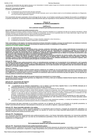 14/2/22, 21:39 Normas Aduaneras
https://www.sunat.gob.pe/legislacion/procedim/normasadua/gja-03.htm 8/23
Las mercancías exportadas bajo este régimen aduanero al ser reimportadas no estarán sujetas al pago de los derechos arancelarios y demás tributos aplicables a la
importación para el consumo y recargos de corresponder.
Artículo 67º.- Conclusión del régimen
El presente régimen concluye con:
a) La reimportación de la mercancía dentro del plazo autorizado;
b) La exportación definitiva de la mercancía dentro del plazo autorizado, para lo cual se deberá cumplir con las formalidades establecidas en el Reglamento,
con lo que se dará por regularizado el régimen.
Si al vencimiento del plazo autorizado o de la prórroga de ser el caso, no se hubiera concluido con el régimen de acuerdo a lo señalado en
el párrafo precedente, la autoridad aduanera automáticamente dará por exportada en forma definitiva la mercancía y concluido el régimen.
TÍTULO IV
REGÍMENES DE PERFECCIONAMIENTO
CAPÍTULO I
De la admisión temporal para perfeccionamiento activo
Artículo 68º.- Admisión temporal para perfeccionamiento activo
Régimen aduanero que permite el ingreso al territorio aduanero de ciertas mercancías extranjeras con la suspensión del pago de los derechos arancelarios y demás
impuestos aplicables a la importación para el consumo y recargos de corresponder, con el fin de ser exportadas dentro de un plazo determinado, luego de haber sido
sometidas a una operación de perfeccionamiento, bajo la forma de productos compensadores.
Las operaciones de perfeccionamiento activo son aquellas en las que se produce:
a) La transformación de las mercancías;
b) La elaboración de las mercancías, incluidos su montaje, ensamble y adaptación a otras mercancías; y,
c) La reparación de mercancías, incluidas su restauración o acondicionamiento.
Están comprendidos en este régimen, las empresas productoras de bienes intermedios sometidos a procesos de transformación que abastezcan localmente
a empresas exportadoras productoras, así como los procesos de maquila de acuerdo a lo establecido en el Reglamento.
Informe N° 8-2021-SUNAT/340000
Artículo 69º.- Mercancías objeto del régimen
Podrán ser objeto de este régimen las materias primas, insumos, productos intermedios, partes y piezas materialmente incorporados en el
producto exportado (compensador), incluyéndose aquellas mercancías que son absorbidas por el producto a exportar en el proceso de
producción; así como las mercancías que se someten al proceso de reparación, restauración o acondicionamiento. Asimismo podrán ser
objeto de este régimen mercancías tales como catalizadores, aceleradores o ralentizadores que se utilizan en el proceso de producción y que
se consumen al ser utilizados para obtener el producto exportado (compensador).
No podrán ser objeto de éste régimen las mercancías que intervengan en el proceso productivo de manera auxiliar, tales como lubricantes,
combustibles o cualquier otra fuente energética, cuando su función sea la de generar calor o energía, así como los repuestos y útiles de
recambio, cuando no están materialmente incorporados en el producto final y no son utilizados directamente en el producto a exportar; salvo
que estas mercancías sean en sí mismas parte principal de un proceso productivo.
Artículo 70º.- Plazo
La admisión temporal para perfeccionamiento activo es automáticamente autorizada con la presentación de la declaración y de la garantía
con una vigencia igual al plazo solicitado y por un plazo máximo de veinticuatro (24) meses computado a partir de la fecha del levante. Si el
plazo fuese menor, las prórrogas serán aprobadas automáticamente, con la sola renovación de la garantía antes del vencimiento del plazo
otorgado y sin exceder el plazo máximo.
Artículo 71º.- Garantía
Para autorizar el presente régimen se deberá constituir garantía a satisfacción de la SUNAT por una suma equivalente a los derechos arancelarios y demás
tributos aplicables a la importación para el consumo y recargos de corresponder, más un interés compensatorio sobre dicha suma, igual al promedio diario
de la TAMEX por día proyectado desde la fecha de numeración de la declaración hasta la fecha de vencimiento del plazo del régimen, a fin de responder por
la deuda existente al momento de la nacionalización.
Artículo 72º.- Buen contribuyente de la admisión temporal para reexportación en el mismo estado
Las personas naturales o jurídicas podrán garantizar sus obligaciones en la forma y modo que se establezca mediante Decreto Supremo refrendado por el
Ministro de Economía y Finanzas.
Artículo 73º.- Conclusión del régimen
El presente régimen concluye con:
a) La exportación de los productos compensadores o con su ingreso a una zona franca, depósito franco o a los CETICOS, efectuada por el
beneficiario directamente o a través de terceros y dentro del plazo autorizado;
b) La reexportación de las mercancías admitidas temporalmente o contenidas en excedentes con valor comercial;
c) El pago de los derechos arancelarios y demás tributos aplicables y recargos de corresponder, más el interés compensatorio igual al promedio diario de la
TAMEX por día, computado a partir de la fecha de numeración de la declaración hasta la fecha de pago, conforme a lo establecido por la Administración
Aduanera; en cuyo caso se dará por nacionalizada la mercancía tales como las contenidas en productos compensadores y/o en excedentes con valor
comercial. La Administración Aduanera establecerá la formalidad y el procedimiento para la conclusión del régimen.
El interés compensatorio no será aplicable en la nacionalización de mercancías contenidas en excedentes con valor comercial.
En el caso de los productos compensadores y de los excedentes con valor comercial, el monto de los tributos aplicables estará
limitado al de las mercancías admitidas temporalmente;
d) La destrucción total o parcial de la mercancía por caso fortuito o fuerza mayor debidamente acreditada, o a solicitud del beneficiario la cual debe ser
previamente aceptada por la autoridad aduanera conforme a lo establecido en el Reglamento.
Si al vencimiento del plazo autorizado no se hubiera concluido con el régimen de acuerdo a lo señalado en el párrafo precedente, la
SUNAT automáticamente dará por nacionalizada la mercancía, por concluido el régimen, y ejecutará la garantía.
Artículo 74º.- Base imponible aplicable a los saldos
Los derechos arancelarios y demás impuestos aplicables a la importación para el consumo y recargos de corresponder, aplicables a la
importación para el consumo de los saldos pendientes, se calculan en función de la base imponible determinada en la declaración de
admisión temporal para perfeccionamiento activo.
Artículo 75º.- Transferencia
Las mercancías admitidas temporalmente para perfeccionamiento activo y los bienes intermedios elaborados con mercancías admitidas
temporalmente podrán ser objeto por una sola vez de transferencia automática a favor de terceros bajo cualquier título, de acuerdo a lo
establecido en el Reglamento.
CAPÍTULO II
De la exportación temporal para perfeccionamiento pasivo
Artículo 76º.- Exportación temporal para perfeccionamiento pasivo
Régimen aduanero mediante el cual se permite la salida temporal del territorio aduanero de mercancías nacionales o nacionalizadas para
su transformación, elaboración o reparación y luego reimportarlas como productos compensadores en un plazo determinado.
 