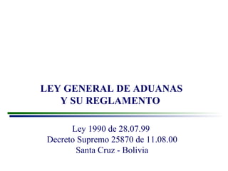 LEY GENERAL DE ADUANAS 
Y SU REGLAMENTO 
Ley 1990 de 28.07.99 
Decreto Supremo 25870 de 11.08.00 
Santa Cruz - Bolivia 
 