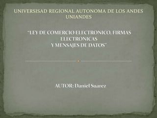 UNIVERSISAD REGIONAL AUTONOMA DE LOS ANDES UNIANDES  “LEY DE COMERCIO ELECTRONICO, FIRMAS ELECTRONICASY MENSAJES DE DATOS”  AUTOR: Daniel Suarez 