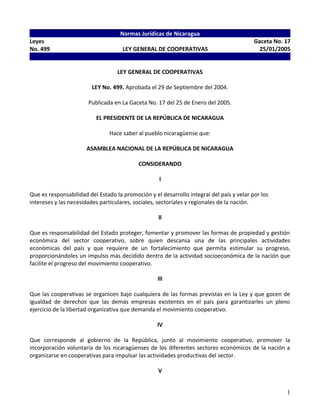 Normas Jurídicas de Nicaragua
Leyes Gaceta No. 17
No. 499 LEY GENERAL DE COOPERATIVAS 25/01/2005
-
LEY GENERAL DE COOPERATIVAS
LEY No. 499. Aprobada el 29 de Septiembre del 2004.
Publicada en La Gaceta No. 17 del 25 de Enero del 2005.
EL PRESIDENTE DE LA REPÚBLICA DE NICARAGUA
Hace saber al pueblo nicaragüense que:
ASAMBLEA NACIONAL DE LA REPÚBLICA DE NICARAGUA
CONSIDERANDO
l
Que es responsabilidad del Estado la promoción y el desarrollo integral del país y velar por los
intereses y las necesidades particulares, sociales, sectoriales y regionales de la nación.
ll
Que es responsabilidad del Estado proteger, fomentar y promover las formas de propiedad y gestión
económica del sector cooperativo, sobre quien descansa una de las principales actividades
económicas del país y que requiere de un fortalecimiento que permita estimular su progreso,
proporcionándoles un impulso más decidido dentro de la actividad socioeconómica de la nación que
facilite el progreso del movimiento cooperativo.
lll
Que las cooperativas se organicen bajo cualquiera de las formas previstas en la Ley y que gocen de
igualdad de derechos que las demás empresas existentes en el país para garantizarles un pleno
ejercicio de la libertad organizativa que demanda el movimiento cooperativo.
lV
Que corresponde al gobierno de la República, junto al movimiento cooperativo, promover la
incorporación voluntaria de los nicaragüenses de los diferentes sectores económicos de la nación a
organizarse en cooperativas para impulsar las actividades productivas del sector.
V
1
 