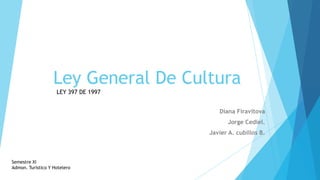 Ley General De Cultura
                    LEY 397 DE 1997


                                         Diana Firavitova
                                             Jorge Cediel.
                                      Javier A. cubillos B.



Semestre XI
Admon. Turístico Y Hotelero
 