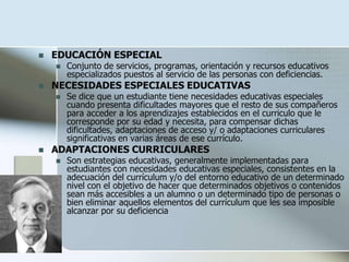  EDUCACIÓN ESPECIAL
 Conjunto de servicios, programas, orientación y recursos educativos
especializados puestos al servicio de las personas con deficiencias.
 NECESIDADES ESPECIALES EDUCATIVAS
 Se dice que un estudiante tiene necesidades educativas especiales
cuando presenta dificultades mayores que el resto de sus compañeros
para acceder a los aprendizajes establecidos en el curriculo que le
corresponde por su edad y necesita, para compensar dichas
dificultades, adaptaciones de acceso y/ o adaptaciones curriculares
significativas en varias áreas de ese currículo.
 ADAPTACIONES CURRICULARES
 Son estrategias educativas, generalmente implementadas para
estudiantes con necesidades educativas especiales, consistentes en la
adecuación del currículum y/o del entorno educativo de un determinado
nivel con el objetivo de hacer que determinados objetivos o contenidos
sean más accesibles a un alumno o un determinado tipo de personas o
bien eliminar aquellos elementos del currículum que les sea imposible
alcanzar por su deficiencia
 