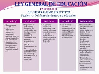 CAPITULO II
DEL FEDERALISMO EDUCATIVO
Sección 3.- Del financiamiento de la educación
Artículo 25°
• El monto anual
que el Estado -
• Federación,
entidades
federativas y
municipios-,
destine al gasto en
educación pública
y en los servicios
• educativos, no
podrá ser menor a
ocho por ciento
del producto
interno bruto del
país
Artículo 26°
• El gobierno de
cada entidad
federativa, de
conformidad con
las disposiciones
aplicables,
proveerá lo
conducente para
que cada
ayuntamiento
reciba recursos
para el
cumplimiento de
las
responsabilidades
que en términos
del artículo 15
estén a cargo de la
autoridad
municipal.
Artículo 27°
• El Ejecutivo
Federal y el
gobierno de cada
entidad federativa
tomarán en cuenta
el carácter
prioritario de la
educación pública
para los fines del
desarrollo
nacional.
Artículo 28°
• Son de interés
social las
inversiones que en
materia educativa
realicen el Estado,
sus organismos
descentralizados y
los particulares.
Artículo 28°bis
• Las autoridades
educativas federal,
locales y
municipales, en el
ámbito de sus
atribuciones,
deberán ejecutar
programas y
acciones
tendientes a
fortalecer la
autonomía de
gestión de las
escuelas.
• Usar los resultados
de la evaluación
como retro
alimentación.
• Desarrollar una
planeación anual,
de actividades.
• Administrar de
forma
transparente los
recursos.
 