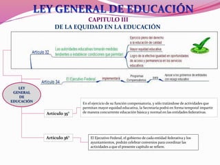 CAPITULO III
DE LA EQUIDAD EN LA EDUCACIÓN
En el ejercicio de su función compensatoria, y sólo tratándose de actividades que
permitan mayor equidad educativa, la Secretaría podrá en forma temporal impartir
de manera concurrente educación básica y normal en las entidades federativas.Artículo 35°
Artículo 36° El Ejecutivo Federal, el gobierno de cada entidad federativa y los
ayuntamientos, podrán celebrar convenios para coordinar las
actividades a que el presente capítulo se refiere.
LEY
GENERAL
DE
EDUCACIÓN
 