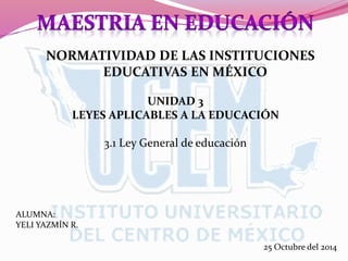 NORMATIVIDAD DE LAS INSTITUCIONES
EDUCATIVAS EN MÉXICO
UNIDAD 3
LEYES APLICABLES A LA EDUCACIÓN
3.1 Ley General de educación
ALUMNA:
YELI YAZMÍN R.
25 Octubre del 2014
 