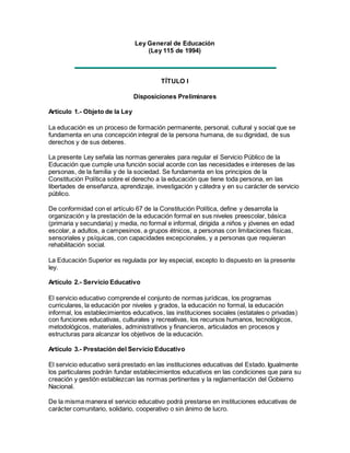 Ley General de Educación
(Ley 115 de 1994)
TÍTULO I
Disposiciones Preliminares
Artículo 1.- Objeto de la Ley
La educación es un proceso de formación permanente, personal, cultural y social que se
fundamenta en una concepción integral de la persona humana, de su dignidad, de sus
derechos y de sus deberes.
La presente Ley señala las normas generales para regular el Servicio Público de la
Educación que cumple una función social acorde con las necesidades e intereses de las
personas, de la familia y de la sociedad. Se fundamenta en los principios de la
Constitución Política sobre el derecho a la educación que tiene toda persona, en las
libertades de enseñanza, aprendizaje, investigación y cátedra y en su carácter de servicio
público.
De conformidad con el artículo 67 de la Constitución Política, define y desarrolla la
organización y la prestación de la educación formal en sus niveles preescolar, básica
(primaria y secundaria) y media, no formal e informal, dirigida a niños y jóvenes en edad
escolar, a adultos, a campesinos, a grupos étnicos, a personas con limitaciones físicas,
sensoriales y psíquicas, con capacidades excepcionales, y a personas que requieran
rehabilitación social.
La Educación Superior es regulada por ley especial, excepto lo dispuesto en la presente
ley.
Artículo 2.- Servicio Educativo
El servicio educativo comprende el conjunto de normas jurídicas, los programas
curriculares, la educación por niveles y grados, la educación no formal, la educación
informal, los establecimientos educativos, las instituciones sociales (estatales o privadas)
con funciones educativas, culturales y recreativas, los recursos humanos, tecnológicos,
metodológicos, materiales, administrativos y financieros, articulados en procesos y
estructuras para alcanzar los objetivos de la educación.
Artículo 3.- Prestación del Servicio Educativo
El servicio educativo será prestado en las instituciones educativas del Estado. Igualmente
los particulares podrán fundar establecimientos educativos en las condiciones que para su
creación y gestión establezcan las normas pertinentes y la reglamentación del Gobierno
Nacional.
De la misma manera el servicio educativo podrá prestarse en instituciones educativas de
carácter comunitario, solidario, cooperativo o sin ánimo de lucro.
 