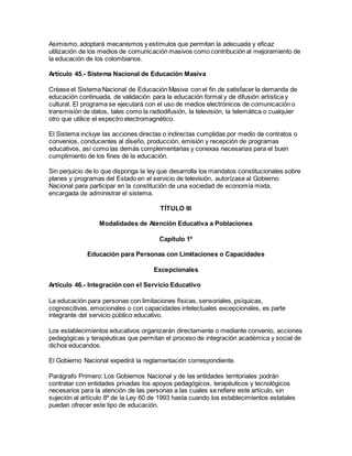 Asimismo, adoptará mecanismos y estímulos que permitan la adecuada y eficaz
utilización de los medios de comunicación masivos como contribución al mejoramiento de
la educación de los colombianos.
Artículo 45.- Sistema Nacional de Educación Masiva
Créase el Sistema Nacional de Educación Masiva con el fin de satisfacer la demanda de
educación continuada, de validación para la educación formal y de difusión artística y
cultural. El programa se ejecutará con el uso de medios electrónicos de comunicación o
transmisión de datos, tales como la radiodifusión, la televisión, la telemática o cualquier
otro que utilice el espectro electromagnético.
El Sistema incluye las acciones directas o indirectas cumplidas por medio de contratos o
convenios, conducentes al diseño, producción, emisión y recepción de programas
educativos, así como las demás complementarias y conexas necesarias para el buen
cumplimiento de los fines de la educación.
Sin perjuicio de lo que disponga la ley que desarrolla los mandatos constitucionales sobre
planes y programas del Estado en el servicio de televisión, autorízase al Gobierno
Nacional para participar en la constitución de una sociedad de economía mixta,
encargada de administrar el sistema.
TÍTULO III
Modalidades de Atención Educativa a Poblaciones
Capítulo 1º
Educación para Personas con Limitaciones o Capacidades
Excepcionales
Artículo 46.- Integración con el Servicio Educativo
La educación para personas con limitaciones físicas, sensoriales, psíquicas,
cognoscitivas, emocionales o con capacidades intelectuales excepcionales, es parte
integrante del servicio público educativo.
Los establecimientos educativos organizarán directamente o mediante convenio, acciones
pedagógicas y terapéuticas que permitan el proceso de integración académica y social de
dichos educandos.
El Gobierno Nacional expedirá la reglamentación correspondiente.
Parágrafo Primero: Los Gobiernos Nacional y de las entidades territoriales podrán
contratar con entidades privadas los apoyos pedagógicos, terapéuticos y tecnológicos
necesarios para la atención de las personas a las cuales se refiere este artículo, sin
sujeción al artículo 8º de la Ley 60 de 1993 hasta cuando los establecimientos estatales
puedan ofrecer este tipo de educación.
 