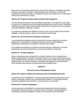 Este servicio comprenderá especialmente, la formación técnica en actividades agrícolas,
pecuarias, pesqueras, forestales y agroindustriales que contribuyan a mejorar las
condiciones humanas de trabajo y la calidad de vida de los campesinos y a incrementar la
producción de alimentos en el país.
Artículo 65.- Proyectos Institucionales de Educación Campesina
Las Secretarías de Educación de las entidades territoriales, o los organismos que hagan
sus veces, en coordinación con las Secretarías de Agricultura de las mismas, orientarán el
establecimiento de Proyectos Institucionales de Educación Campesina y Rural, ajustados
a las particularidades regionales y locales.
Los organismos oficiales que adelanten acciones, en las zonas rurales del país estarán
obligados a prestar asesoría y apoyo a los proyectos institucionales.
Artículo 66.- Servicio Social en Educación Campesina
Los estudiantes de establecimientos de educación formal en programas de carácter
agropecuario, agroindustrial o ecológico prestarán el servicio social obligatorio
capacitando y asesorando a la población campesina de la región.
Las entidades encargadas de impulsar el desarrollo del agro colaborarán con dichos
estudiantes para que la prestación de su servicio sea eficiente y productiva.
Artículo 67.- Granjas Integrales
Según lo disponga el plan de desarrollo municipal o distrital, en los corregimientos o
inspecciones de policía funcionará una granja integral o una huerta escolar anexa a uno o
varios establecimientos educativos, en donde los educandos puedan desarrollar prácticas
agropecuarias y de economía solidaria o asociativa que mejoren su nivel alimentario y
sirvan de apoyo para alcanzar la autosuficiencia del establecimiento.
Capítulo 5º
Educación para la Rehabilitación Social
Artículo 68.- Objeto y Ámbito de la Educación para la Rehabilitación Social
La educación para la rehabilitación social comprende los programas educativos que se
ofrecen a personas y grupos cuyo comportamiento individual y social exige procesos
educativos integrales que le permitan su reincorporación a la sociedad.
Artículo 69.- Procesos Pedagógicos
La educación para la rehabilitación social es parte integrante del servicio educativo;
comprende la educación formal, no formal e informal y requiere métodos didácticos,
contenidos y procesos pedagógicos acordes con la situación de los educandos.
 