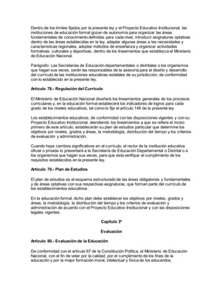 Dentro de los límites fijados por la presente ley y el Proyecto Educativo Institucional, las
instituciones de educación formal gozan de autonomía para organizar las áreas
fundamentales de conocimiento definidas para cada nivel, introducir asignaturas optativas
dentro de las áreas establecidas en la ley, adaptar algunas áreas a las necesidades y
características regionales, adoptar métodos de enseñanza y organizar actividades
formativas, culturales y deportivas, dentro de los lineamientos que establezca el Ministerio
de Educación Nacional.
Parágrafo: Las Secretarías de Educación departamentales o distritales o los organismos
que hagan sus veces, serán las responsables de la asesoría para el diseño y desarrollo
del currículo de las instituciones educativas estatales de su jurisdicción, de conformidad
con lo establecido en la presente ley.
Artículo 78.- Regulación del Curriculo
El Ministerio de Educación Nacional diseñará los lineamientos generales de los procesos
curriculares y, en la educación formal establecerá los indicadores de logros para cada
grado de los niveles educativos, tal como lo fija el artículo 148 de la presente ley.
Los establecimientos educativos, de conformidad con las disposiciones vigentes y con su
Proyecto Educativo Institucional, atendiendo los lineamientos a que se refiere el inciso
primero de este artículo, establecerán su plan de estudios particular que determine los
objetivos por niveles, grados y áreas, la metodología, distribución del tiempo y los criterios
de evaluación y administración.
Cuando haya cambios significativos en el currículo, el rector de la institución educativa
oficial o privada lo presentará a la Secretaría de Educación Departamental o Distrital o a
los organismos que hagan sus veces, para que ésta verifique el cumplimiento de los
requisitos establecidos en la presente ley.
Artículo 79.- Plan de Estudios
El plan de estudios es el esquema estructurado de las áreas obligatorias y fundamentales
y de áreas optativas con sus respectivas asignaturas, que forman parte del currículo de
los establecimientos educativos.
En la educación formal, dicho plan debe establecer los objetivos por niveles, grados y
áreas, la metodología, la distribución del tiempo y los criterios de evaluación y
administración de acuerdo con el Proyecto Educativo Institucional y con las disposiciones
legales vigentes.
Capítulo 3º
Evaluación
Artículo 80.- Evaluación de la Educación
De conformidad con el artículo 67 de la Constitución Política, el Ministerio de Educación
Nacional, con el fin de velar por la calidad, por el cumplimiento de los fines de la
educación y por la mejor formación moral, intelectual y física de los educandos,
 