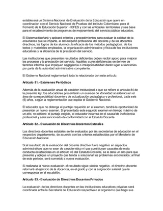 establecerá un Sistema Nacional de Evaluación de la Educación que opere en
coordinación con el Servicio Nacional de Pruebas del Instituto Colombiano para el
Fomento de la Educación Superior - ICFES y con las entidades territoriales y sea base
para el establecimiento de programas de mejoramiento del servicio público educativo.
El Sistema diseñará y aplicará criterios y procedimientos para evaluar la calidad de la
enseñanza que se imparte, el desempeño profesional del docente y de los docentes
directivos, los logros de los alumnos, la eficacia de los métodos pedagógicos, de los
textos y materiales empleados, la organización administrativa y física de las instituciones
educativas y la eficiencia de la prestación del servicio.
Las instituciones que presenten resultados deficientes deben recibir apoyo para mejorar
los procesos y la prestación del servicio. Aquéllas cuyas deficiencias se deriven de
factores internos que impliquen negligencia o irresponsabilidad darán lugar a sanciones
por parte de la autoridad administrativa competente.
El Gobierno Nacional reglamentará todo lo relacionado con este artículo.
Artículo 81.- Exámenes Periódicos
Además de la evaluación anual de carácter institucional a que se refiere el artículo 84 de
la presente ley, los educadores presentarán un examen de idoneidad académica en el
área de su especialidad docente y de actualización pedagógica y profesional, cada seis
(6) años, según la reglamentación que expida el Gobierno Nacional.
El educador que no obtenga el puntaje requerido en el examen, tendrá la oportunidad de
presentar un nuevo examen. Si presentado este segundo examen en tiempo máximo de
un año, no obtiene el puntaje exigido, el educador incurrirá en el causal de ineficiencia
profesional y será sancionado de conformidad con el Estatuto Docente.
Artículo 82.- Evaluación de Directivos Docentes Estatales
Los directivos docentes estatales serán evaluados por las secretarías de educación en el
respectivo departamento, de acuerdo con los criterios establecidos por el Ministerio de
Educación Nacional.
Si el resultado de la evaluación del docente directivo fuere negativo en aspectos
administrativos que no sean de carácter ético ni que constituyan causales de mala
conducta establecidas en el artículo 46 del Estatuto Docente, se le dará un año para que
presente y aplique un proyecto que tienda a solucionar los problemas encontrados; al final
de este período, será sometido a nueva evaluación.
Si realizada la nueva evaluación el resultado sigue siendo negativo, el directivo docente
retornará al ejercicio de la docencia, en el grado y con la asignación salarial que le
corresponda en el escalafón.
Artículo 83.- Evaluación de Directivos Docentes Privados
La evaluación de los directivos docentes en las instituciones educativas privadas será
coordinada entre la Secretaría de Educación respectiva o el organismo que haga sus
 