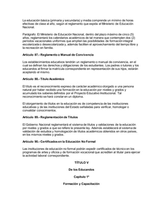 La educación básica (primaria y secundaria) y media comprende un mínimo de horas
efectivas de clase al año, según el reglamento que expida el Ministerio de Educación
Nacional.
Parágrafo: El Ministerio de Educación Nacional, dentro del plazo máximo de cinco (5)
años, reglamentará los calendarios académicos de tal manera que contemplen dos (2)
períodos vacacionales uniformes que amplíen las posibilidades de formación integral
escolarizada o desescolarizada y, además faciliten el aprovechamiento del tiempo libre y
la recreación en familia.
Artículo 87.- Reglamento o Manual de Convivencia
Los establecimientos educativos tendrán un reglamento o manual de convivencia, en el
cual se definan los derechos y obligaciones de los estudiantes. Los padres o tutores y los
educandos al firmar la matrícula correspondiente en representación de sus hijos, estarán
aceptando el mismo.
Artículo 88.- Título Académico
El título es el reconocimiento expreso de carácter académico otorgado a una persona
natural por haber recibido una formación en la educación por niveles y grados y
acumulado los saberes definidos por el Proyecto Educativo Institucional. Tal
reconocimiento se hará constar en un diploma.
El otorgamiento de títulos en la educación es de competencia de las instituciones
educativas y de las instituciones del Estado señaladas para verificar, homologar o
convalidar conocimientos.
Artículo 89.- Reglamentación de Títulos
El Gobierno Nacional reglamentará el sistema de títulos y validaciones de la educación
por niveles y grados a que se refiere la presente ley. Además establecerá el sistema de
validación de estudios y homologación de títulos académicos obtenidos en otros países,
en los mismos niveles y grados.
Artículo 90.- Certificados en la Educación No Formal
Las instituciones de educación no formal podrán expedir certificados de técnico en los
programas de artes y oficios y de formación vocacional que acrediten al titular para ejercer
la actividad laboral correspondiente.
TÍTULO V
De los Educandos
Capítulo 1º
Formación y Capacitación
 