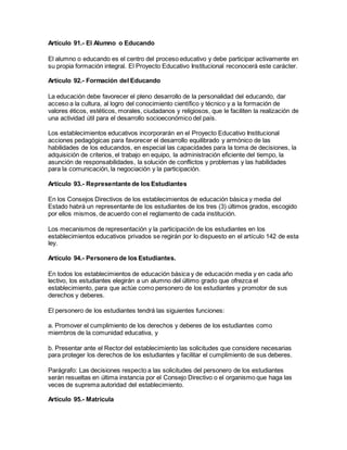 Artículo 91.- El Alumno o Educando
El alumno o educando es el centro del proceso educativo y debe participar activamente en
su propia formación integral. El Proyecto Educativo Institucional reconocerá este carácter.
Artículo 92.- Formación del Educando
La educación debe favorecer el pleno desarrollo de la personalidad del educando, dar
acceso a la cultura, al logro del conocimiento científico y técnico y a la formación de
valores éticos, estéticos, morales, ciudadanos y religiosos, que le faciliten la realización de
una actividad útil para el desarrollo socioeconómico del país.
Los establecimientos educativos incorporarán en el Proyecto Educativo Institucional
acciones pedagógicas para favorecer el desarrollo equilibrado y armónico de las
habilidades de los educandos, en especial las capacidades para la toma de decisiones, la
adquisición de criterios, el trabajo en equipo, la administración eficiente del tiempo, la
asunción de responsabilidades, la solución de conflictos y problemas y las habilidades
para la comunicación, la negociación y la participación.
Artículo 93.- Representante de los Estudiantes
En los Consejos Directivos de los establecimientos de educación básica y media del
Estado habrá un representante de los estudiantes de los tres (3) últimos grados, escogido
por ellos mismos, de acuerdo con el reglamento de cada institución.
Los mecanismos de representación y la participación de los estudiantes en los
establecimientos educativos privados se regirán por lo dispuesto en el artículo 142 de esta
ley.
Artículo 94.- Personero de los Estudiantes.
En todos los establecimientos de educación básica y de educación media y en cada año
lectivo, los estudiantes elegirán a un alumno del último grado que ofrezca el
establecimiento, para que actúe como personero de los estudiantes y promotor de sus
derechos y deberes.
El personero de los estudiantes tendrá las siguientes funciones:
a. Promover el cumplimiento de los derechos y deberes de los estudiantes como
miembros de la comunidad educativa, y
b. Presentar ante el Rector del establecimiento las solicitudes que considere necesarias
para proteger los derechos de los estudiantes y facilitar el cumplimiento de sus deberes.
Parágrafo: Las decisiones respecto a las solicitudes del personero de los estudiantes
serán resueltas en última instancia por el Consejo Directivo o el organismo que haga las
veces de suprema autoridad del establecimiento.
Artículo 95.- Matrícula
 
