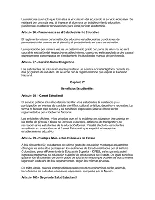 La matrícula es el acto que formaliza la vinculación del educando al servicio educativo. Se
realizará por una sola vez, al ingresar el alumno a un establecimiento educativo,
pudiéndose establecer renovaciones para cada período académico.
Artículo 96.- Permanencia en el Establecimiento Educativo
El reglamento interno de la institución educativa establecerá las condiciones de
permanencia del alumno en el plantel y el procedimiento en caso de exclusión.
La reprobación por primera vez de un determinado grado por parte del alumno, no será
causal de exclusión del respectivo establecimiento, cuando no esté asociada a otra causal
expresamente contemplada en el reglamento institucional o manual de convivencia.
Artículo 97.- Servicio Social Obligatorio
Los estudiantes de educación media prestarán un servicio social obligatorio durante los
dos (2) grados de estudios, de acuerdo con la reglamentación que expida el Gobierno
Nacional.
Capítulo 2º
Beneficios Estudiantiles
Artículo 98 .- Carnet Estudiantil
El servicio público educativo deberá facilitar a los estudiantes la asistencia y su
participación en eventos de carácter científico, cultural, artístico, deportivo y recreativo. La
forma de facilitar este acceso y los beneficios especiales para tal efecto serán
reglamentados por el Gobierno Nacional.
Las entidades oficiales, y las privadas que así lo establezcan, otorgarán descuentos en
las tarifas de precios o tasas de servicios culturales, artísticos, de transporte y de
recreación a los estudiantes de la educación formal. Para tal efecto los estudiantes
acreditarán su condición con el Carnet Estudiantil que expedirá el respectivo
establecimiento educativo.
Artículo 99.- Puntajes Altos en los Exámenes de Estado
A los cincuenta (50) estudiantes del último grado de educación media que anualmente
obtengan los más altos puntajes en los exámenes de Estado realizados por el Instituto
Colombiano para el Fomento de la Educación Superior - ICFES, se les garantizará el
ingreso a programas de educación superior en instituciones del Estado. De igual beneficio
gozarán los estudiantes de último grado de educación media que ocupen los dos primeros
lugares en cada uno de los departamentos, según las mismas pruebas.
De todos éstos, quienes comprueben escasos recursos económicos serán, además,
beneficiarios de subsidios educativos especiales, otorgados por la Nación.
Artículo 100.- Seguro de Salud Estudiantil
 