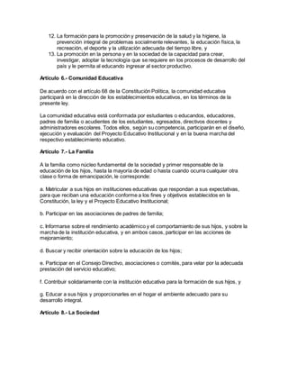 12. La formación para la promoción y preservación de la salud y la higiene, la
prevención integral de problemas socialmente relevantes, la educación física, la
recreación, el deporte y la utilización adecuada del tiempo libre, y
13. La promoción en la persona y en la sociedad de la capacidad para crear,
investigar, adoptar la tecnología que se requiere en los procesos de desarrollo del
país y le permita al educando ingresar al sector productivo.
Artículo 6.- Comunidad Educativa
De acuerdo con el artículo 68 de la Constitución Política, la comunidad educativa
participará en la dirección de los establecimientos educativos, en los términos de la
presente ley.
La comunidad educativa está conformada por estudiantes o educandos, educadores,
padres de familia o acudientes de los estudiantes, egresados, directivos docentes y
administradores escolares. Todos ellos, según su competencia, participarán en el diseño,
ejecución y evaluación del Proyecto Educativo Institucional y en la buena marcha del
respectivo establecimiento educativo.
Artículo 7.- La Familia
A la familia como núcleo fundamental de la sociedad y primer responsable de la
educación de los hijos, hasta la mayoría de edad o hasta cuando ocurra cualquier otra
clase o forma de emancipación, le corresponde:
a. Matricular a sus hijos en instituciones educativas que respondan a sus expectativas,
para que reciban una educación conforme a los fines y objetivos establecidos en la
Constitución, la ley y el Proyecto Educativo Institucional;
b. Participar en las asociaciones de padres de familia;
c. Informarse sobre el rendimiento académico y el comportamiento de sus hijos, y sobre la
marcha de la institución educativa, y en ambos casos, participar en las acciones de
mejoramiento;
d. Buscar y recibir orientación sobre la educación de los hijos;
e. Participar en el Consejo Directivo, asociaciones o comités, para velar por la adecuada
prestación del servicio educativo;
f. Contribuir solidariamente con la institución educativa para la formación de sus hijos, y
g. Educar a sus hijos y proporcionarles en el hogar el ambiente adecuado para su
desarrollo integral.
Artículo 8.- La Sociedad
 