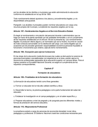 por los alcaldes de los distritos o municipios que estén administrando la educación
conforme a lo establecido en la Ley 60 de 1993.
Todo nombramiento deberá ajustarse a los plazos y procedimientos legales y a la
disponibilidad presupuestal.
Parágrafo: Los alcaldes municipales pueden nombrar educadores con cargo a los
recursos propios del municipio, cumpliendo los requisitos exigidos por la Ley.
Artículo 107.- Nombramientos Ilegales en el Servicio Educativo Estatal.
Es ilegal el nombramiento o vinculación del personal docente o administrativo que se
haga por fuera de la planta aprobada por las entidades territoriales o sin el cumplimiento
de los requisitos establecidos en el artículo 105 de la presente ley. Los nombramientos
ilegales no producen efecto alguno y el nominador que así lo hiciere, incurrirá en causal
de mala conducta sancionable con la destitución del cargo. Los costos ilegales que se
ocasionen por tal proceder generarán responsabilidad económica personal imputable al
funcionario o funcionarios que ordene y ejecute dicho nombramiento.
Artículo 108.- Excepción para ejercer la docencia
En las áreas de la educación media técnica para las cuales se demuestre la carencia de
personas licenciadas o escalafonadas con experiencia en el área, podrán ejercer la
docencia los profesionales egresados de la educación superior en campos afines. Para el
ingreso posterior al Escalafón Nacional Docente, se exigirá el cumplimiento de los
requisitos correspondientes.
Capítulo 2º
Formación de educadores
Artículo 109.- Finalidades de la formación de educadores
La formación de educadores tendrá como fines generales:
a. Formar un educador de la más alta calidad científica y ética;
b. Desarrollar la teoría y la práctica pedagógica como parte fundamental del saber del
educador;
c. Fortalecer la investigación en el campo pedagógico y en el saber específico, y
d. Preparar educadores a nivel de pregrado y de posgrado para los diferentes niveles y
formas de prestación del servicio educativo.
Artículo 110.- Mejoramiento Profesional
La enseñanza estará a cargo de personas de reconocida idoneidad moral, ética,
pedagógica y profesional. El Gobierno Nacional creará las condiciones necesarias para
 
