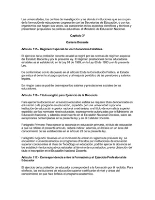 Las universidades, los centros de investigación y las demás instituciones que se ocupan
de la formación de educadores cooperarán con las Secretarías de Educación, o con los
organismos que hagan sus veces, las asesorarán en los aspectos científicos y técnicos y
presentarán propuestas de políticas educativas al Ministerio de Educación Nacional.
Capítulo 3º
Carrera Docente
Artículo 115.- Régimen Especial de los Educadores Estatales
El ejercicio de la profesión docente estatal se regirá por las normas de régimen especial
del Estatuto Docente y por la presente ley. El régimen prestacional de los educadores
estatales es el establecido en la Ley 91 de 1989, en la Ley 60 de 1993 y en la presente
Ley.
De conformidad con lo dispuesto en el artículo 53 de la Constitución Política, el Estado
garantiza el derecho al pago oportuno y al reajuste periódico de las pensiones y salarios
legales.
En ningún caso se podrán desmejorar los salarios y prestaciones sociales de los
educadores.
Artículo 116.- Título exigido para Ejercicio de la Docencia
Para ejercer la docencia en el servicio educativo estatal se requiere título de licenciado en
educación o de posgrado en educación, expedido por una universidad o por una
institución de educación superior nacional o extranjera, o el título de normalista superior
expedido por las normales reestructuradas, expresamente autorizadas por el Ministerio de
Educación Nacional, y además estar inscrito en el Escalafón Nacional Docente, salvo las
excepciones contempladas en la presente ley y en el Estatuto Docente.
Parágrafo Primero: Para ejercer la docencia en educación primaria, el título de educación
a que se refiere el presente artículo, deberá indicar, además, el énfasis en un área del
conocimiento de las establecidas en el artículo 23 de la presente ley.
Parágrafo Segundo: Quienes en el momento de entrar en vigencia la presente ley, se
encuentren cursando estudios en programas ofrecidos por instituciones de educación
superior conducentes al título de Tecnólogo en educación, podrán ejercer la docencia en
los establecimientos educativos estatales al término de sus estudios, previa obtención del
título e inscripción en el Escalafón Nacional Docente.
Artículo 117.- Correspondencia entre la Formación y el Ejercicio Profesional de
Educador
El ejercicio de la profesión de educador corresponderá a la formación por él recibida. Para
el efecto, las instituciones de educación superior certificarán el nivel y áreas del
conocimiento en que hizo énfasis el programa académico.
 