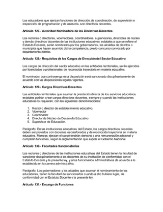 Los educadores que ejerzan funciones de dirección, de coordinación, de supervisión e
inspección, de programación y de asesoría, son directivos docentes.
Artículo 127.- Autoridad Nominadora de los Directivos Docentes
Los rectores o directores, vicerrectores, coordinadores, supervisores, directores de núcleo
y demás directivos docentes de las instituciones educativas estatales a que se refiere el
Estatuto Docente, serán nombrados por los gobernadores, los alcaldes de distritos o
municipios que hayan asumido dicha competencia, previo concurso convocado por
departamento distrito.
Artículo 128.- Requisitos de los Cargos de Dirección del Sector Educativo
Los cargos de dirección del sector educativo en las entidades territoriales, serán ejercidos
por licenciados o profesionales de reconocida trayectoria en materia educativa.
El nominador que contravenga esta disposición será sancionado disciplinariamente de
acuerdo con las disposiciones legales vigentes.
Artículo 129.- Cargos Directivos Docentes
Las entidades territoriales que asuman la prestación directa de los servicios educativos
estatales podrán crear cargos directivos docentes, siempre y cuando las instituciones
educativas lo requieran, con las siguientes denominaciones:
1. Rector o director de establecimiento educativo.
2. Vicerrector
3. Coordinador
4. Director de Núcleo de Desarrollo Educativo
5. Supervisor de Educación.
Parágrafo: En las instituciones educativas del Estado, los cargos directivos docentes
deben ser provistos con docentes escalafonados y de reconocida trayectoria en materia
educativa. Mientras ejerzan el cargo tendrán derecho a una remuneración adicional y
cumplirán funciones, según la reglamentación que expida el Gobierno Nacional.
Artículo 130.- Facultades Sancionatorias
Los rectores o directores de las instituciones educativas del Estado tienen la facultad de
sancionar disciplinariamente a los docentes de su institución de conformidad con el
Estatuto Docente y la presente ley, y a los funcionarios administrativos de acuerdo a lo
establecido en la carrera administrativa.
Parágrafo: Los gobernadores y los alcaldes que asuman el nombramiento de los
educadores, tienen la facultad de sancionarlos cuando a ello hubiere lugar, de
conformidad con el Estatuto Docente y la presente ley.
Artículo 131.- Encargo de Funciones
 