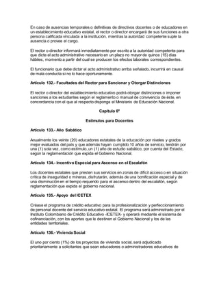 En caso de ausencias temporales o definitivas de directivos docentes o de educadores en
un establecimiento educativo estatal, el rector o director encargará de sus funciones a otra
persona calificada vinculada a la institución, mientras la autoridad competente suple la
ausencia o provee el cargo.
El rector o director informará inmediatamente por escrito a la autoridad competente para
que dicte el acto administrativo necesario en un plazo no mayor de quince (15) días
hábiles, momento a partir del cual se producen los efectos laborales correspondientes.
El funcionario que debe dictar el acto administrativo arriba señalado, incurrirá en causal
de mala conducta si no lo hace oportunamente.
Artículo 132.- Facultades del Rector para Sancionar y Otorgar Distinciones
El rector o director del establecimiento educativo podrá otorgar distinciones o imponer
sanciones a los estudiantes según el reglamento o manual de convivencia de éste, en
concordancia con el que al respecto disponga el Ministerio de Educación Nacional.
Capítulo 6º
Estímulos para Docentes
Artículo 133.- Año Sabático
Anualmente los veinte (20) educadores estatales de la educación por niveles y grados
mejor evaluados del país y que además hayan cumplido 10 años de servicio, tendrán por
una (1) sola vez, como estímulo, un (1) año de estudio sabático, por cuenta del Estado,
según la reglamentación que expida el Gobierno Nacional.
Artículo 134.- Incentivo Especial para Ascenso en el Escalafón
Los docentes estatales que presten sus servicios en zonas de difícil acceso o en situación
crítica de inseguridad o mineras, disfrutarán, además de una bonificación especial y de
una disminución en el tiempo requerido para el ascenso dentro del escalafón, según
reglamentación que expida el gobierno nacional.
Artículo 135.- Apoyo del ICETEX
Créase el programa de crédito educativo para la profesionalización y perfeccionamiento
de personal docente del servicio educativo estatal. El programa será administrado por el
Instituto Colombiano de Crédito Educativo -ICETEX- y operará mediante el sistema de
cofinanciación, con los aportes que le destinen el Gobierno Nacional y los de las
entidades territoriales.
Artículo 136.- Vivienda Social
El uno por ciento (1%) de los proyectos de vivienda social, será adjudicado
prioritariamente a solicitantes que sean educadores o administradores educativos de
 