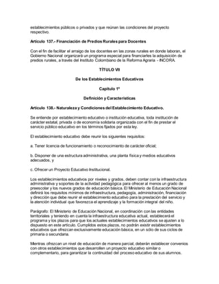 establecimientos públicos o privados y que reúnan las condiciones del proyecto
respectivo.
Artículo 137.- Financiación de Predios Rurales para Docentes
Con el fin de facilitar el arraigo de los docentes en las zonas rurales en donde laboran, el
Gobierno Nacional organizará un programa especial para financiarles la adquisición de
predios rurales, a través del Instituto Colombiano de la Reforma Agraria - INCORA.
TÍTULO VII
De los Establecimientos Educativos
Capítulo 1º
Definición y Características
Artículo 138.- Naturaleza y Condiciones del Establecimiento Educativo.
Se entiende por establecimiento educativo o institución educativa, toda institución de
carácter estatal, privada o de economía solidaria organizada con el fin de prestar el
servicio público educativo en los términos fijados por esta ley.
El establecimiento educativo debe reunir los siguientes requisitos:
a. Tener licencia de funcionamiento o reconocimiento de carácter oficial;
b. Disponer de una estructura administrativa, una planta física y medios educativos
adecuados, y
c. Ofrecer un Proyecto Educativo Institucional.
Los establecimientos educativos por niveles y grados, deben contar con la infraestructura
administrativa y soportes de la actividad pedagógica para ofrecer al menos un grado de
preescolar y los nuevos grados de educación básica. El Ministerio de Educación Nacional
definirá los requisitos mínimos de infraestructura, pedagogía, administración, financiación
y dirección que debe reunir el establecimiento educativo para la prestación del servicio y
la atención individual que favorezca el aprendizaje y la formación integral del niño.
Parágrafo: El Ministerio de Educación Nacional, en coordinación con las entidades
territoriales y teniendo en cuenta la infraestructura educativa actual, establecerá el
programa y los plazos para que los actuales establecimientos educativos se ajusten a lo
dispuesto en este artículo. Cumplidos estos plazos, no podrán existir establecimientos
educativos que ofrezcan exclusivamente educación básica, en un sólo de sus ciclos de
primaria o secundaria.
Mientras ofrezcan un nivel de educación de manera parcial, deberán establecer convenios
con otros establecimientos que desarrollen un proyecto educativo similar o
complementario, para garantizar la continuidad del proceso educativo de sus alumnos.
 