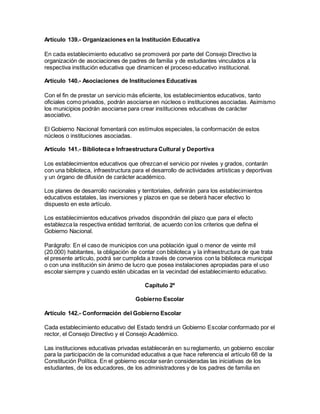 Artículo 139.- Organizaciones en la Institución Educativa
En cada establecimiento educativo se promoverá por parte del Consejo Directivo la
organización de asociaciones de padres de familia y de estudiantes vinculados a la
respectiva institución educativa que dinamicen el proceso educativo institucional.
Artículo 140.- Asociaciones de Instituciones Educativas
Con el fin de prestar un servicio más eficiente, los establecimientos educativos, tanto
oficiales como privados, podrán asociarse en núcleos o instituciones asociadas. Asimismo
los municipios podrán asociarse para crear instituciones educativas de carácter
asociativo.
El Gobierno Nacional fomentará con estímulos especiales, la conformación de estos
núcleos o instituciones asociadas.
Artículo 141.- Biblioteca e Infraestructura Cultural y Deportiva
Los establecimientos educativos que ofrezcan el servicio por niveles y grados, contarán
con una biblioteca, infraestructura para el desarrollo de actividades artísticas y deportivas
y un órgano de difusión de carácter académico.
Los planes de desarrollo nacionales y territoriales, definirán para los establecimientos
educativos estatales, las inversiones y plazos en que se deberá hacer efectivo lo
dispuesto en este artículo.
Los establecimientos educativos privados dispondrán del plazo que para el efecto
establezca la respectiva entidad territorial, de acuerdo con los criterios que defina el
Gobierno Nacional.
Parágrafo: En el caso de municipios con una población igual o menor de veinte mil
(20.000) habitantes, la obligación de contar con biblioteca y la infraestructura de que trata
el presente artículo, podrá ser cumplida a través de convenios con la biblioteca municipal
o con una institución sin ánimo de lucro que posea instalaciones apropiadas para el uso
escolar siempre y cuando estén ubicadas en la vecindad del establecimiento educativo.
Capítulo 2º
Gobierno Escolar
Artículo 142.- Conformación del Gobierno Escolar
Cada establecimiento educativo del Estado tendrá un Gobierno Escolar conformado por el
rector, el Consejo Directivo y el Consejo Académico.
Las instituciones educativas privadas establecerán en su reglamento, un gobierno escolar
para la participación de la comunidad educativa a que hace referencia el artículo 68 de la
Constitución Política. En el gobierno escolar serán consideradas las iniciativas de los
estudiantes, de los educadores, de los administradores y de los padres de familia en
 