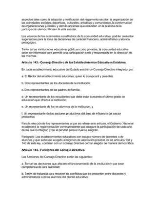 aspectos tales como la adopción y verificación del reglamento escolar, la organización de
las actividades sociales, deportivas, culturales, artísticas y comunitarias, la conformación
de organizaciones juveniles y demás acciones que redunden en la práctica de la
participación democrática en la vida escolar.
Los voceros de los estamentos constitutivos de la comunidad educativa, podrán presentar
sugerencias para la toma de decisiones de carácter financiero, administrativo y técnico
pedagógico.
Tanto en las instituciones educativas públicas como privadas, la comunidad educativa
debe ser informada para permitir una participación seria y responsable en la dirección de
las mismas.
Artículo 143.- Consejo Directivo de los Establecimientos Educativos Estatales.
En cada establecimiento educativo del Estado existirá un Consejo Directivo integrado por:
a. El Rector del establecimiento educativo, quien lo convocará y presidirá;
b. Dos representantes de los docentes de la institución;
c. Dos representantes de los padres de familia;
d. Un representante de los estudiantes que debe estar cursando el último grado de
educación que ofrezca la institución;
e. Un representante de los ex-alumnos de la institución, y
f. Un representante de los sectores productivos del área de influencia del sector
productivo.
Para la elección de los representantes a que se refiere este artículo, el Gobierno Nacional
establecerá la reglamentación correspondiente que asegure la participación de cada uno
de los que lo integran y fije el período para el cual se elegirán.
Parágrafo: Los establecimientos educativos con escaso número de docentes o de
alumnos y que se hayan acogido al régimen de asociación previsto en los artículos 138 y
140 de esta ley, contarán con un consejo directivo común elegido de manera democrática.
Artículo 144.- Funciones del Consejo Directivo.
Las funciones del Consejo Directivo serán las siguientes:
a. Tomar las decisiones que afecten el funcionamiento de la institución y que sean
competencia de otra autoridad;
b. Servir de instancia para resolver los conflictos que se presenten entre docentes y
administrativos con los alumnos del plantel educativo;
 