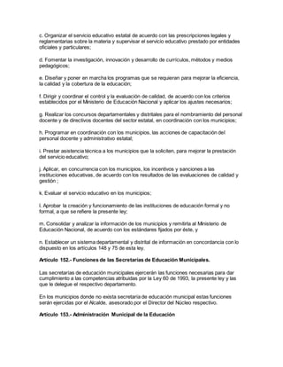 c. Organizar el servicio educativo estatal de acuerdo con las prescripciones legales y
reglamentarias sobre la materia y supervisar el servicio educativo prestado por entidades
oficiales y particulares;
d. Fomentar la investigación, innovación y desarrollo de currículos, métodos y medios
pedagógicos;
e. Diseñar y poner en marcha los programas que se requieran para mejorar la eficiencia,
la calidad y la cobertura de la educación;
f. Dirigir y coordinar el control y la evaluación de calidad, de acuerdo con los criterios
establecidos por el Ministerio de Educación Nacional y aplicar los ajustes necesarios;
g. Realizar los concursos departamentales y distritales para el nombramiento del personal
docente y de directivos docentes del sector estatal, en coordinación con los municipios;
h. Programar en coordinación con los municipios, las acciones de capacitación del
personal docente y administrativo estatal;
i. Prestar asistencia técnica a los municipios que la soliciten, para mejorar la prestación
del servicio educativo;
j. Aplicar, en concurrencia con los municipios, los incentivos y sanciones a las
instituciones educativas, de acuerdo con los resultados de las evaluaciones de calidad y
gestión ;
k. Evaluar el servicio educativo en los municipios;
l. Aprobar la creación y funcionamiento de las instituciones de educación formal y no
formal, a que se refiere la presente ley;
m. Consolidar y analizar la información de los municipios y remitirla al Ministerio de
Educación Nacional, de acuerdo con los estándares fijados por éste, y
n. Establecer un sistema departamental y distrital de información en concordancia con lo
dispuesto en los artículos 148 y 75 de esta ley.
Artículo 152.- Funciones de las Secretarías de Educación Municipales.
Las secretarías de educación municipales ejercerán las funciones necesarias para dar
cumplimiento a las competencias atribuidas por la Ley 60 de 1993, la presente ley y las
que le delegue el respectivo departamento.
En los municipios donde no exista secretaría de educación municipal estas funciones
serán ejercidas por el Alcalde, asesorado por el Director del Núcleo respectivo.
Artículo 153.- Administración Municipal de la Educación
 