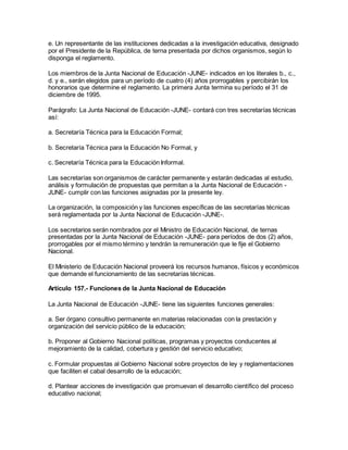 e. Un representante de las instituciones dedicadas a la investigación educativa, designado
por el Presidente de la República, de terna presentada por dichos organismos, según lo
disponga el reglamento.
Los miembros de la Junta Nacional de Educación -JUNE- indicados en los literales b., c.,
d. y e., serán elegidos para un período de cuatro (4) años prorrogables y percibirán los
honorarios que determine el reglamento. La primera Junta termina su período el 31 de
diciembre de 1995.
Parágrafo: La Junta Nacional de Educación -JUNE- contará con tres secretarías técnicas
así:
a. Secretaría Técnica para la Educación Formal;
b. Secretaría Técnica para la Educación No Formal, y
c. Secretaría Técnica para la Educación Informal.
Las secretarías son organismos de carácter permanente y estarán dedicadas al estudio,
análisis y formulación de propuestas que permitan a la Junta Nacional de Educación -
JUNE- cumplir con las funciones asignadas por la presente ley.
La organización, la composición y las funciones específicas de las secretarías técnicas
será reglamentada por la Junta Nacional de Educación -JUNE-.
Los secretarios serán nombrados por el Ministro de Educación Nacional, de ternas
presentadas por la Junta Nacional de Educación -JUNE- para períodos de dos (2) años,
prorrogables por el mismo término y tendrán la remuneración que le fije el Gobierno
Nacional.
El Ministerio de Educación Nacional proveerá los recursos humanos, físicos y económicos
que demande el funcionamiento de las secretarías técnicas.
Artículo 157.- Funciones de la Junta Nacional de Educación
La Junta Nacional de Educación -JUNE- tiene las siguientes funciones generales:
a. Ser órgano consultivo permanente en materias relacionadas con la prestación y
organización del servicio público de la educación;
b. Proponer al Gobierno Nacional políticas, programas y proyectos conducentes al
mejoramiento de la calidad, cobertura y gestión del servicio educativo;
c. Formular propuestas al Gobierno Nacional sobre proyectos de ley y reglamentaciones
que faciliten el cabal desarrollo de la educación;
d. Plantear acciones de investigación que promuevan el desarrollo científico del proceso
educativo nacional;
 
