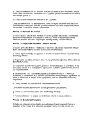 b. La educación básica con una duración de nueve (9) grados que se desarrollará en dos
ciclos: La educación básica primaria de cinco (5) grados y la educación básica secundaria
de cuatro (4) grados, y
c. La educación media con una duración de dos (2) grados.
La educación formal en sus distintos niveles, tiene por objeto desarrollar en el educando
conocimientos, habilidades, aptitudes y valores mediante los cuales las personas puedan
fundamentar su desarrollo en forma permanente.
Artículo 12.- Atención del Servicio
El servicio público educativo se atenderá por niveles y grados educativos secuenciados,
de igual manera mediante la educación no formal y a través de acciones educativas
informales teniendo en cuenta los principios de integralidad y complementación.
Artículo 13.- Objetivos Comunes de Todos los Niveles
El objetivo primordial de todos y cada uno de los niveles educativos el desarrollo integral
de los educandos mediante acciones estructurales encaminadas a:
a. Formar la personalidad y la capacidad de asumir con responsabilidad y autonomía sus
derechos y deberes;
b. Proporcionar una sólida formación ética y moral, y fomentar la práctica del respeto a los
derechos humanos;
c. Fomentar en la institución educativa, prácticas democráticas para el aprendizaje de los
principios y valores de la participación y organización ciudadana y estimular la autonomía
y la responsabilidad;
d. Desarrollar una sana sexualidad que promueva el conocimiento de sí mismo y la
autoestima, la construcción de la identidad sexual dentro del respeto por la equidad de los
sexos, la afectividad, el respeto mutuo y prepararse para una vida familiar armónica y
responsable.
e. Crear y fomentar una conciencia de solidaridad internacional;
f. Desarrollar acciones de orientación escolar, profesional y ocupacional;
g. Formar una conciencia educativa para el esfuerzo y el trabajo.
h. Fomentar el interés y el respeto por la identidad cultural de los grupo étnicos.
Artículo 14.- Enseñanza Obligatoria
En todos los establecimientos oficiales o privados que ofrezcan educación formal es
obligatorio en los niveles de la educación preescolar, básica y media, cumplir con:
 