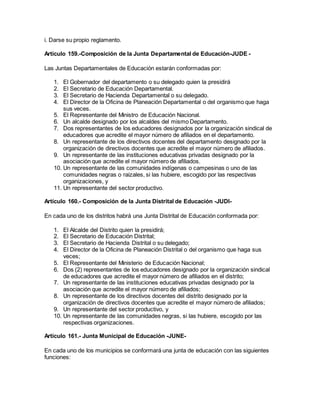 i. Darse su propio reglamento.
Artículo 159.-Composición de la Junta Departamental de Educación-JUDE -
Las Juntas Departamentales de Educación estarán conformadas por:
1. El Gobernador del departamento o su delegado quien la presidirá
2. El Secretario de Educación Departamental.
3. El Secretario de Hacienda Departamental o su delegado.
4. El Director de la Oficina de Planeación Departamental o del organismo que haga
sus veces.
5. El Representante del Ministro de Educación Nacional.
6. Un alcalde designado por los alcaldes del mismo Departamento.
7. Dos representantes de los educadores designados por la organización sindical de
educadores que acredite el mayor número de afiliados en el departamento.
8. Un representante de los directivos docentes del departamento designado por la
organización de directivos docentes que acredite el mayor número de afiliados.
9. Un representante de las instituciones educativas privadas designado por la
asociación que acredite el mayor número de afiliados.
10. Un representante de las comunidades indígenas o campesinas o uno de las
comunidades negras o raizales, si las hubiere, escogido por las respectivas
organizaciones, y
11. Un representante del sector productivo.
Artículo 160.- Composición de la Junta Distrital de Educación -JUDI-
En cada uno de los distritos habrá una Junta Distrital de Educación conformada por:
1. El Alcalde del Distrito quien la presidirá;
2. El Secretario de Educación Distrital;
3. El Secretario de Hacienda Distrital o su delegado;
4. El Director de la Oficina de Planeación Distrital o del organismo que haga sus
veces;
5. El Representante del Ministerio de Educación Nacional;
6. Dos (2) representantes de los educadores designado por la organización sindical
de educadores que acredite el mayor número de afiliados en el distrito;
7. Un representante de las instituciones educativas privadas designado por la
asociación que acredite el mayor número de afiliados;
8. Un representante de los directivos docentes del distrito designado por la
organización de directivos docentes que acredite el mayor número de afiliados;
9. Un representante del sector productivo, y
10. Un representante de las comunidades negras, si las hubiere, escogido por las
respectivas organizaciones.
Artículo 161.- Junta Municipal de Educación -JUNE-
En cada uno de los municipios se conformará una junta de educación con las siguientes
funciones:
 