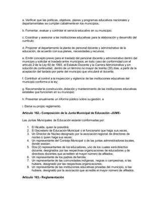 a. Verificar que las políticas, objetivos, planes y programas educativos nacionales y
departamentales se cumplan cabalmente en los municipios;
b. Fomentar, evaluar y controlar el servicio educativo en su municipio;
c. Coordinar y asesorar a las instituciones educativas para la elaboración y desarrollo del
currIculo;
d. Proponer al departamento la planta de personal docente y administrativa de la
educación, de acuerdo con sus planes, necesidades y recursos,
e. Emitir concepto previo para el traslado del personal docente y administrativo dentro del
municipio y solicitar el traslado entre municipios, en todo caso de conformidad con el
artículo 2 de la Ley 60 de 1993, el Estatuto Docente y la Carrera Administrativa y sin
solución de continuidad, dentro de un término no mayor de treinta (30) días, a partir de la
aceptación del taslado por parte del municipio que vinculará el docente;
f. Contribuir al control a la inspección y vigilancia de las instituciones educativas del
municipio conforme a la ley;
g. Recomendar la construcción, dotación y mantenimiento de las instituciones educativas
estatales que funcionen en su municipio;
h. Presentar anualmente un informe público sobre su gestión, e
i. Darse su propio reglamento.
Artículo 162.- Composición de la Junta Municipal de Educación -JUME-
Las Juntas Municipales de Educación estarán conformadas por:
1. El Alcalde, quien la presidirá;
2. El Secretario de Educación Municipal o el funcionario que haga sus veces,
3. Un Director de Núcleo designado por la asociación regional de directores de
núcleo o quien haga sus veces;
4. Un representante del Consejo Municipal o de las juntas administradoras locales,
donde existan;
5. Dos (2) representantes de los educadores, uno de los cuales será directivo
docente, designados por las respectivas organizaciones de educadores y de
directivos docentes que acrediten el mayor número de afiliados;
6. Un representante de los padres de familia;
7. Un representante de las comunidades indígenas, negras o campesinas, si las
hubiere, designado por las respectivas organizaciones;
8. Un representante de las instituciones educativas privadas del municipio, si las
hubiere, designado por la asociación que acredite el mayor número de afiliados.
Artículo 163.- Reglamentación
 